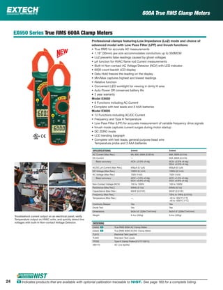 600A True RMS Clamp Meters
EX650 Series True RMS 600A Clamp Meters
Professional clamps featuring Low Impedance (LoZ) mode and choice of
advanced model with Low Pass Filter (LPF) and Inrush functions
• True RMS for accurate AC measurements
• 1.18" (30mm) jaw size accommodates conductors up to 350MCM
• LoZ prevents false readings caused by ghost voltages
• µA function for HVAC ﬂame rod Current measurements
• Built-in Non-contact AC Voltage Detector (NCV) with LED indicator
• 6000 count backlit LCD display
• Data Hold freezes the reading on the display
• Min/Max captures highest and lowest readings
• Relative function
• Convenient LED worklight for viewing in dimly lit area
• Auto Power Off conserves battery life
• 3 year warranty
Model EX650
• 9 Functions including AC Current
• Complete with test leads and 3 AAA batteries
Model EX655
• 12 Functions including AC/DC Current
• Frequency and Type K Temperature
• Low Pass Filter (LPF) for accurate measurement of variable frequency drive signals
• Inrush mode captures current surges during motor startup
• DC ZERO mode
• LCD trending bargraph
• Complete with test leads, general purpose bead wire
Temperature probe and 3 AAA batteries
SPECIFICATIONS EX650 EX655
AC Current (Max Res.) 6A, 60A, 600A (0.001A) 60A, 600A (0.01A)
DC Current — 60A ,600A (0.01A)
Basic accuracy ACA: ±2.5% of rdg ACA: ±2.5% of rdg;
DCA: ±2.5% of rdg
AC/DC µA Current (Max Res.) 600µA (0.1µA) 600µA (0.1µA)
DC Voltage (Max Res.) 1000V (0.1mV) 1000V (0.1mV)
AC Voltage (Max Res.) 750V (1mV) 750V (1mV)
Basic accuracy ACV: ±1.2% of rdg;
DCV: ±0.8% of rdg
ACV: ±1.2% of rdg;
DCV: ±0.8% of rdg
Non-Contact Voltage (NCV) 100 to 1000V 100 to 1000V
Resistance (Max Res.) 60MΩ (0.1Ω) 60MΩ (0.1Ω)
Capacitance (Max Res.) 60mF (0.01nF) 60mF (0.01nF)
Frequency (Max Res.) — 10Hz to 1MHz (0.01Hz)
Temperature (Max Res.) — -40 to 1832°F (1°F)
-40 to 1000°C (1°C)
Continuity Beeper Yes Yes
Diode Test Yes Yes
Dimensions 9x3x1.6" (228x77x41mm) 9x3x1.6" (228x77x41mm)
Weight 9.4oz (265g) 9.4oz (265g)
ORDERING
EX650 ං True RMS 600A AC Clamp Meter
EX655 ං True RMS 600A AC/DC Clamp Meter
TL810 Electrical Test Lead Kit
TL803 Standard Test Leads
TP200 Type K Clamp Probe (212°F/100°C)
480172 AC Line Splitter
Troubleshoot current output on an electrical panel, verify
Temperature output on HVAC units, and quickly detect live
voltages with built-in Non-contact Voltage Detector.
24 ං Indicates products that are available with optional calibration traceable to NIST. See page 160 for a complete listing.
 