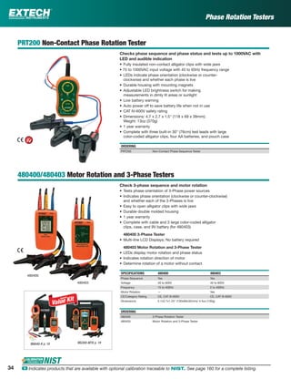 Phase Rotation Testers
PRT200 Non-Contact Phase Rotation Tester
Checks phase sequence and phase status and tests up to 1000VAC with
LED and audible indication
• Fully insulated non-contact alligator clips with wide jaws
• 75 to 1000VAC input voltage with 45 to 65Hz frequency range
• LEDs indicate phase orientation (clockwise or counter-
clockwise) and whether each phase is live
• Durable housing with mounting magnets
• Adjustable LED brightness switch for making
measurements in dimly lit areas or sunlight
• Low battery warning
• Auto power off to save battery life when not in use
• CAT IV-600V safety rating
• Dimensions: 4.7 x 2.7 x 1.5" (118 x 69 x 38mm);
Weight: 13oz (370g)
• 1 year warranty
• Complete with three built-in 30" (76cm) test leads with large
color-coded alligator clips, four AA batteries, and pouch case
ORDERING
PRT200 Non-Contact Phase Sequence Tester
480400/480403 Motor Rotation and 3-Phase Testers
Check 3-phase sequence and motor rotation
• Tests phase orientation of 3-Phase power sources
• Indicates phase orientation (clockwise or counter-clockwise)
and whether each of the 3-Phases is live
• Easy to open alligator clips with wide jaws
• Durable double molded housing
• 1 year warranty
• Complete with cable and 3 large color-coded alligator
clips, case, and 9V battery (for 480403)
480400 3-Phase Tester
• Multi-line LCD Displays; No battery required
480403 Motor Rotation and 3-Phase Tester
• LEDs display motor rotation and phase status
• Indicates rotation direction of motor
• Determine rotation of a motor without contact
SPECIFICATIONS 480400 480403
Phase Sequence Yes Yes
Voltage 40 to 600V 40 to 600V
Frequency 15 to 400Hz 2 to 400Hz
Motor Rotation — Yes
CE/Category Rating CE, CAT III-600V CE, CAT III-600V
Dimensions 5.1x2.7x1.25" (130x69x32mm)/ 4.5oz (130g)
ORDERING
480400 3-Phase Rotation Tester
480403 Motor Rotation and 3-Phase Tester
480403
480400
MG300-MTK p. 19MA640-K p. 19
34 ං Indicates products that are available with optional calibration traceable to NIST. See page 160 for a complete listing.
 