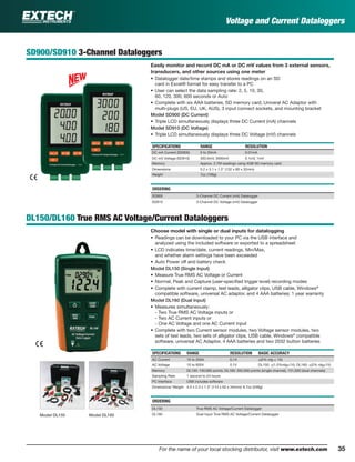 35For the name of your local stocking distributor, visit www.extech.com
Voltage and Current Dataloggers
SD900/SD910 3-Channel Dataloggers
Easily monitor and record DC mA or DC mV values from 3 external sensors,
transducers, and other sources using one meter
• Datalogger date/time stamps and stores readings on an SD
card in Excel® format for easy transfer to a PC
• User can select the data sampling rate: 2, 5, 10, 30,
60, 120, 300, 600 seconds or Auto
• Complete with six AAA batteries, SD memory card, Univeral AC Adaptor with
multi-plugs (US, EU, UK, AUS), 3 input connect sockets, and mounting bracket
Model SD900 (DC Current)
• Triple LCD simultaneously displays three DC Current (mA) channels
Model SD910 (DC Voltage)
• Triple LCD simultaneously displays three DC Voltage (mV) channels
SPECIFICATIONS RANGE RESOLUTION
DC mA Current (SD900) 0 to 20mA 0.01mA
DC mV Voltage (SD910) 300.0mV, 3000mV 0.1mV, 1mV
Memory Approx. 2.7M readings using 4GB SD memory card
Dimensions 5.2 x 3.1 x 1.3" (132 x 80 x 32mm)
Weight 7oz (199g)
ORDERING
SD900 3-Channel DC Current (mA) Datalogger
SD910 3-Channel DC Voltage (mV) Datalogger
DL150/DL160 True RMS AC Voltage/Current Dataloggers
Choose model with single or dual inputs for datalogging
• Readings can be downloaded to your PC via the USB interface and
analyzed using the included software or exported to a spreadsheet
• LCD indicates time/date, current readings, Min/Max,
and whether alarm settings have been exceeded
• Auto Power off and battery check
Model DL150 (Single Input)
• Measure True RMS AC Voltage or Current
• Normal, Peak and Capture (user-speciﬁed trigger level) recording modes
• Complete with current clamp, test leads, alligator clips, USB cable, Windows®
compatible software, universal AC adaptor, and 4 AAA batteries; 1 year warranty
Model DL160 (Dual Input)
• Measures simultaneously:
- Two True RMS AC Voltage inputs or
- Two AC Current inputs or
- One AC Voltage and one AC Current input
• Complete with two Current sensor modules, two Voltage sensor modules, two
sets of test leads, two sets of alligator clips, USB cable, Windows®
compatible
software, universal AC Adaptor, 4 AAA batteries and two 2032 button batteries
SPECIFICATIONS RANGE RESOLUTION BASIC ACCURACY
AC Current 10 to 200A 0.1A ±(2% rdg ± 1A)
AC Voltage 10 to 600V 0.1V DL150: ±(1.5%rdg±1V); DL160: ±(2% rdg±1V)
Memory DL150: 100,000 points; DL160: 262,000 points (single channel), 131,000 (dual channels)
Sampling Rate 1 second to 24 hours
PC Interface USB includes software
Dimensions/ Weight 4.5 x 2.5 x 1.3" (114 x 63 x 34mm)/ 8.7oz (248g)
ORDERING
DL150 True RMS AC Voltage/Current Datalogger
DL160 Dual Input True RMS AC Voltage/Current DataloggerModel DL150 Model DL160
 