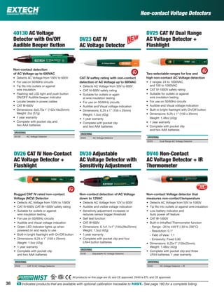Non-contact Voltage Detectors
DV25 CAT IV Dual Range
AC Voltage Detector +
Flashlight
Two selectable ranges for low and
high non-contact AC Voltage detection
• 2 ranges: 24 to 1000VAC
and 100 to 1000VAC
• CAT IV-1000V safety rating
• Suitable for outlets or against
wire insulation testing
• For use on 50/60Hz circuits
• Audible and Visual voltage indication
• Built-in bright ﬂashlight with On/Off button
• Dimensions: 6.25 x 1” (159 x 25mm)
Weight: 1.48oz (42g)
• 1 year warranty
• Complete with pocket clip
and two AAA batteries
ORDERING
DV25 Dual Range AC Voltage Detector
DV26 CAT IV Non-Contact
AC Voltage Detector +
Flashlight
Rugged CAT IV rated non-contact
Voltage (NCV) Detector
• Detects AC Voltage from 100V to 1000V
• CAT IV-600V, CAT III-1000V safety rating
• Suitable for outlets or against
wire insulation testing
• For use on 50/60Hz circuits
• Audible and Visual voltage indication
• Green LED indicator lights up when
powered on and ready to use
• Built-in bright ﬂashlight with On/Off button
• Dimensions: 6.25 x 1” (159 x 25mm)
Weight: 1.5oz (42g)
• 1 year warranty
• Complete with pocket clip
and two AAA batteries
ORDERING
DV26 CAT IV AC Voltage Detector
DV23 CAT IV
AC Voltage Detector
CAT IV saftey rating with non-contact
detection of AC Voltage up to 600VAC
• Detects AC Voltage from 50V to 600V
• CAT IV-600V safety rating
• Suitable for outlets or again
st wire insulation testing
• For use on 50/60Hz circuits
• Audible and Visual voltage indication
• Dimensions: 6.25 x 1" (159 x 25mm)
Weight: 1.5oz (42g)
• 1 year warranty
• Complete with pocket clip
and two AAA batteries
ORDERING
DV23 AC Voltage Detector
40130 AC Voltage
Detector with On/Off
Audible Beeper Button
Non-contact detection
of AC Voltage up to 600VAC
• Detects AC Voltage from 100V to 600V
• For use on 50/60Hz circuits
• Tip ﬁts into outlets or against
wire insulation
• Flashing red LED light and push button
ON/OFF Audible beeper indicator
• Locate breaks in power cables
• CAT III-600V
• Dimensions: 6x0.75x1" (152x19x25mm)
Weight: 2oz (57g)
• 1 year warranty
• Complete with pocket clip and
two AAA batteries
ORDERING
40130 AC Voltage Detector
DV40 Non-Contact
AC Voltage Detector + IR
Thermometer
Non-contact Voltage detector that
measures non-contact temperature
• Detects AC Voltage from 50V to 1000V
• Tip ﬁts into outlets or against wire insulation
• Low battery indicator and
Auto power off feature
• CAT III-1000V
• Built-in InfraRed Thermometer function
- Range: -20 to 445°F (-30 to 230°C)
- Resolution: 0.1°
- Field of View: 1:1
- Emissivity: Fixed 0.95
• Dimensions: 6.25x1” (159x25mm);
Weight: 1.48oz (42g)
• Complete with pocket clip and three
LR44 batteries; 1 year warranty
ORDERING
DV40 AC Voltage Detector + IR
DV30 Adjustable
AC Voltage Detector with
Sensitivity Adjustment
Non-contact detection of AC Voltage
down to 12VAC
• Detects AC Voltage from 12V to 600V
• Audible and visible voltage indication
• Sensitivity adjustment increases or
reduces sensor trigger threshold
• Self test function
• CAT III-600V
• Dimensions: 6.1x1.1x1” (155x28x25mm)
Weight: 1.5oz (42g)
• 1 year warranty
• Complete with pocket clip and four
LR44 button batteries
ORDERING
DV30 Adjustable AC Voltage Detector
All products on this page are UL and CE approved. DV40 is ETL and CE approved.
38 ං Indicates products that are available with optional calibration traceable to NIST. See page 160 for a complete listing.
 