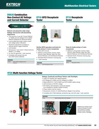 39For the name of your local stocking distributor, visit www.extech.com
Multifunction Electrical Testers
VT30 Multi-function Voltage Tester
Voltage, Continuity and Phase Testers with Flashlight;
• Large LCD display with digital bargraph
• AC Voltage (0 to 480V) and DC Voltage (0 to 690V)
• Meets EN61010-1 CAT IV-600V and CAT III-600V safety ratings
• LED indication of AC/DC voltage
• DC Polarity LED indication; Continuity beeper;
Low impedance; Double molded housing
• Phase rotation test for motors
• Dimensions: 9.4x3x1.6" (240x78x40mm); Weight: 8.4oz (237g)
• Complete with 2 AAA batteries, protective cap, and soft case; 1 year warranty
ORDERING
VT30 Digital Voltage Tester with bargraph
DVA30 Combination
Non-Contact AC Voltage
and Current Detector
Detects and pinpoints wide range
Voltage and Current with Sensitivity
Adjustment
• The only two-in-one AC Current (200mA
to 1000A) and AC Voltage (12V to 600V)
detector designed for electrical testing
• Loud audible and bright visible current
and voltage detect indicators
• Sensitivity adjustment increases or
reduces sensor trigger threshold
• CAT III-600V
• Dimensions: 7.6x1.2x0.9" (192x31x24mm)
Weight: 2.1oz (60g)
• UL and CE approved; 1 year warranty
• Complete with pocket clip and
four LR44 button batteries
ORDERING
DVA30 Non-Contact Voltage/Current
Detector
Multifunction Voltage Tester
measure Voltage in outlets
and conduct a 3-Phase
sequence test. Features
include a built-in ﬂashlight.
ET10 GFCI Receptacle
Tester
Veriﬁes GFCI operation and tests for
faulty wiring in 3-wire receptacles
• Tests GFCI circuits
• Detects 5 wiring faults: Correct, Open
Ground, Open Neutral, Open Hot, Hot/
Ground Reverse, and Hot/Neutral Reverse
• Standard North American 3-prong plug
• 1 year warranty
ORDERING
ET10 GFCI Receptacle Tester
ET15 Receptacle
Tester
Tests for faulty wiring in 3-wire
receptacles
• Detects 5 wiring faults: Correct, Open
Ground, Open Neutral, Open Hot, Hot/
Ground Reverse, and Hot/Neutral Reverse
• Standard North American 3-prong plug
• 1 year warranty
ORDERING
ET15 Receptacle Tester
 