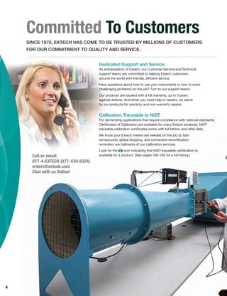 4
Committed To Customers
SINCE 1970, EXTECH HAS COME TO BE TRUSTED BY MILLIONS OF CUSTOMERS
FOR OUR COMMITMENT TO QUALITY AND SERVICE.
Calibration Traceable to NIST
For demanding applications that require compliance with national standards,
Certiﬁcates of Calibration are available for many Extech products. NIST-
traceable calibration certiﬁcates come with full before-and-after data.
We know your Extech meters are needed on the job so fast-
turnarounds, global shipping, and convenient recertiﬁcation
reminders are hallmarks of our calibration services.
Look for the ං icon indicating that NIST-traceable certiﬁcation is
available for a product. (See pages 160-165 for a full listing.)Call or email:
877-4-EXTECH (877-439-8324)
orders@extech.com
Chat with us Online!
Dedicated Support and Service
As ambassadors of Extech, our Customer Service and Technical
support teams are committed to helping Extech customers
around the world with friendly, efﬁcient service.
Have questions about how to use your instruments or how to solve
challenging problems on the job? Turn to our support teams.
Our products are backed with a full warranty, up to 3 years,
against defects. And when you need help or repairs, we stand
by our products for warranty and non-warranty repairs.
 