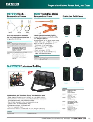 Temperature Probes, Power Bank, and Cases
TP200 Type K Pipe Clamp
Temperature Probe
Hands-free superheat/sub-cooling
temperature measurement without the
use of tape or Velcro®
• Spring-loaded jaw for secure grip on pipes;
0.25" (6.35mm) to 1.5" (38mm) diameter
• For use with any Thermometer or
MultiMeter with a Type K input
• Measurement range: -4 to 200°F
(-20 to 93°C)
• Basic accuracy of ±5%FS
• Complete with attached 36" (0.9mm)
cable and Type K connector
ORDERING
TP200 Type K Temperature
Pipe Clamp Probe
CA-EXTECHTB Professional Tool Bag
Rugged design with rubberized bottom and heavy duty fabric
• Large zippered storage compartment with ten internal side pockets
• Convenient nine small external pockets for small tools or accessories
plus one medium size mesh pocket on the side
• Comfortable adjustable and removable shoulder strap
(approx 4.4ft/1.3m including metal clips)
• Rubberized handle for comfortable grip
• Two front adjustable straps
• Dimensions: 17x9x11.5" (43.2x22.9x 29.2cm); Weight: 4.5lbs (2kg)
ORDERING
CA-EXTECHTB Professional Tool Bag
409992 409996
409997 CA500
CA899 CA900
ORDERING
409992 Small carrying case
6.25x4.5x1"
(159x114x25mm)
409996 Medium carrying case
7.8x5.3x1.6"
(197x133x41mm)
409997 Large carrying case
9.5x7x2"
(243x178x51mm)
CA500 Case w/shoulder strap,
side pockets 7.4x3.5x2.5"
(188x89x64mm)
CA899 Large case with shoulder
strap 10x5x3"
(254x127x76mm)
CA900 Wide carrying case for
DMM Kits 9.8x8x2"
(248x203x51mm)
Protective Soft Cases
TP870/3/5 Type K
Temperature Probes
Bead wire temperature probes for
use with multimeters featuring Type K
temperature functions
ORDERING
TP870 Bead wire with Type K connector
(-40 to 482°F/-40 to 250°C), 39"
(1m) cable
TP873 Bead wire with Type K connector
and with banana adaptor (-22 to
572°F/-30 to 300°C), 36" (0.91m)
cable; CE approved
TP873-5M TP873 probe with 16.4ft (5m) cable
TP875 High Temperature bead wire
probe with Type K connector and
banana adaptor; -58 to 1000°F
(-50 to 538°C), 39" (1m) cable; CE
approved
TP870 TP873 TP875
For the name of your local stocking distributor, visit www.extech.com 41
 