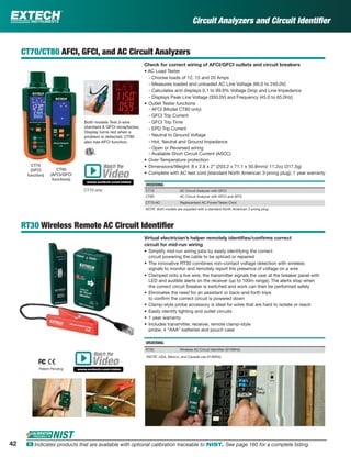 42 ං Indicates products that are available with optional calibration traceable to NIST. See page 160 for a complete listing.
Circuit Analyzers and Circuit Identiﬁer
CT70/CT80 AFCI, GFCI, and AC Circuit Analyzers
Check for correct wiring of AFCI/GFCI outlets and circuit breakers
• AC Load Tester
- Choose loads of 12, 15 and 20 Amps
- Measures loaded and unloaded AC Line Voltage (90.0 to 240.0V)
- Calculates and displays 0.1 to 99.9% Voltage Drop and Line Impedance
- Displays Peak Line Voltage (350.0V) and Frequency (45.0 to 65.0Hz)
• Outlet Tester functions
- AFCI (Model CT80 only)
- GFCI Trip Current
- GFCI Trip Time
- EPD Trip Current
- Neutral to Ground Voltage
- Hot, Neutral and Ground Impedance
- Open or Reversed wiring
- Available Short Circuit Current (ASCC)
• Over-Temperature protection
• Dimensions/Weight: 8 x 2.8 x 2" (203.2 x 71.1 x 50.8mm)/ 11.2oz (317.5g)
• Complete with AC test cord (standard North American 3-prong plug); 1 year warranty
ORDERING
CT70 AC Circuit Analyzer with GFCI
CT80 AC Circuit Analyzer with GFCI and AFCI
CT70-AC Replacement AC Power/Tester Cord
NOTE: Both models are supplied with a standard North American 3-prong plug
RT30 Wireless Remote AC Circuit Identiﬁer
Virtual electrician’s helper remotely identiﬁes/conﬁrms correct
circuit for mid-run wiring
• Simplify mid-run wiring jobs by easily identifying the correct
circuit powering the cable to be spliced or repaired
• The innovative RT30 combines non-contact voltage detection with wireless
signals to monitor and remotely report the presence of voltage on a wire
• Clamped onto a live wire, the transmitter signals the user at the breaker panel with
LED and audible alerts on the receiver (up to 100m range); The alerts stop when
the correct circuit breaker is switched and work can then be performed safely
• Eliminates the need for an assistant or back-and-forth trips
to conﬁrm the correct circuit is powered down
• Clamp-style probe accessory is ideal for wires that are hard to isolate or reach
• Easily identify lighting and outlet circuits
• 1 year warranty
• Includes transmitter, receiver, remote clamp-style
probe, 4 “AAA” batteries and pouch case
ORDERING
RT30 Wireless AC Circuit Identiﬁer (914MHz)
(NOTE: USA, Mexico, and Canada use 914MHz)
Patent Pending
Both models Test 3-wire
standard & GFCI receptacles.
Display turns red when a
problem is detected. CT80
also has AFCI function.
CT70
(GFCI
function)
CT80
(AFCI/GFCI
functions)
Watch the
www.extech.com/video
Video
CT70 only
Watch the
www.extech.com/video
Video
 