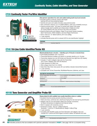 44 ං Indicates products that are available with optional calibration traceable to NIST. See page 160 for a complete listing.
Continuity Tester, Cable Identiﬁer, and Tone Generator
CT20 Continuity Tester Pro/Wire Identiﬁer
One person operation for wire and cable testing both local and remote
• Provides positive continuity checks with bright
ﬂashing LED and loud pulsating beeper
• Identify wire pairs and cables remotely using external probe
• Wire veriﬁcation distance up to 10,000ft (3000m); cable size of 26AWG minimum
• Flashing remote probe - two lead, bi-colored (red/ green) LED probe
allows a single user to identify up to three wires or cables at a time
for correct labeling with only one trip to the other end location
• Great for Electricians and Helpers, Cable TV and Audio System Installers,
Alarm Technicians, HVAC Installers, and Auto Repair Technicians
• Dims: 3.6x2.2x1.14” (90x57x29mm); Wt: 9.2oz (260g)
• 1 year warranty
• Includes Remote probe with bi-colored LED for wire identiﬁcation highlight
ORDERING
CT20 Continuity Tester Pro
CT40 16-Line Cable Identiﬁer/Tester Kit
Electrical/electronic circuits — identify up to 16 local or remote lines
• CAT III-600V MultiMeter with 7 functions
• Transmitter/Receiver enables one person to remotely identify up to 16 wires
• Transmitter displays two red LED lamps and Receiver two digit blue LED display
• Includes 17 built-in alligator clips with the Transmitter
and 2 built-in alligator clips with the Receiver
• Cable resistance of 30kΩ max
• Wire voltage check from 5 to 16VDC
• Data Hold, Max Hold, Auto power off; Low battery indicator (transmitter/receiver)
• 1 year warranty
• Complete with 16-line Transmitter, MultiMeter/Receiver, batteries, and case
MULTIMETER SPECIFICATIONS
DC/AC Voltage (Basic DCV Accuracy) 0.1mV to 600VDC/ 1mV to 600VAC (±1.0% DCV)
DC/AC Current 0.1µA to 200mA
Resistance 0.1Ω to 20MΩ
Diode/Continuity Yes
Dimensions/Wt 6.3x2.9x1.7" (162x74.5x44mm)/ 10.8oz (308g)
ORDERING
CT40 16-Line Cable Identiﬁer/Tester Kit
40180 Tone Generator and Ampliﬁer Probe Kit
Heavy duty kit with audible tone easily identiﬁes wires or cables
• Insulated inductive probe prevents shorting conductors
• Tests wire trace, continuity test, clear/busy/ringing line test and tip/ring identiﬁcation
• Alligator clips for non-terminated cables and modular connectors
for direct connections to telephone and internet wiring
• Built-in speaker with sensitivity control
• Dimensions: Probe - 9x2.3x1" (228x57x25mm);
Generator - 2.5x2.5x1.5" (64x64x38mm)/ Weight: 0.6lbs (272g)
• 1 year warranty
• Complete with Ampliﬁer probe and Tone Generator with alligator clips and
modular RJ11 phone and RJ45 digital connector cables, 9V batteries and case
ORDERING
40180 Tone Generator and Ampliﬁer Probe Kit
Watch the
www.extech.com/video
Video
 