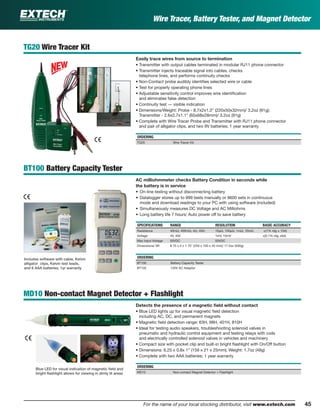 45For the name of your local stocking distributor, visit www.extech.com
Wire Tracer, Battery Tester, and Magnet Detector
TG20 Wire Tracer Kit
Easily trace wires from source to termination
• Transmitter with output cables terminated in modular RJ11 phone connector
• Transmitter injects traceable signal into cables, checks
telephone lines, and performs continuity checks
• Non-Contact probe audibly identiﬁes selected wire or cable
• Test for properly operating phone lines
• Adjustable sensitivity control improves wire identiﬁcation
and eliminates false detection
• Continuity test — visible indication
• Dimensions/Weight: Probe - 8.7x2x1.3" (220x50x32mm)/ 3.2oz (91g);
Transmitter - 2.6x2.7x1.1" (65x68x28mm)/ 3.2oz (91g)
• Complete with Wire Tracer Probe and Transmitter with RJ11 phone connector
and pair of alligator clips, and two 9V batteries; 1 year warranty
ORDERING
TG20 Wire Tracer Kit
BT100 Battery Capacity Tester
AC milliohmmeter checks Battery Condition in seconds while
the battery is in service
• On-line testing without disconnecting battery
• Datalogger stores up to 999 tests manually or 9600 sets in continuous
mode and download readings to your PC with using software (included)
• Simultaneously measures DC Voltage and AC Milliohms
• Long battery life 7 hours; Auto power off to save battery
SPECIFICATIONS RANGE RESOLUTION BASIC ACCURACY
Resistance 40mΩ, 400mΩ, 4Ω, 40Ω 10µΩ, 100µΩ, 1mΩ, 10mΩ ±(1% rdg ± 10d)
Voltage 4V, 40V 1mV, 10mV ±(0.1% rdg ±6d)
Max Input Voltage 50VDC 50VDC
Dimensions/ Wt 9.75 x 4 x 1.75" (250 x 100 x 45 mm)/ 17.5oz (500g)
ORDERING
BT100 Battery Capacity Tester
BT102 120V AC Adaptor
MD10 Non-contact Magnet Detector + Flashlight
Detects the presence of a magnetic ﬁeld without contact
• Blue LED lights up for visual magnetic ﬁeld detection
including AC, DC, and permanent magnets
• Magnetic ﬁeld detection range: 63H, 98H, 401H, 810H
• Ideal for testing audio speakers, troubleshooting solenoid valves in
pneumatic and hydraulic control equipment and testing relays with coils
and electrically controlled solenoid valves in vehicles and machinery
• Compact size with pocket clip and built-in bright ﬂashlight with On/Off button
• Dimensions: 6.25 x 0.8x 1” (159 x 21 x 25mm); Weight: 1.7oz (48g)
• Complete with two AAA batteries; 1 year warranty
ORDERING
MD10 Non-contact Magnet Detector + Flashlight
Blue LED for visual indication of magnetic ﬁeld and
bright ﬂashlight allows for viewing in dimly lit areas
Includes software with cable, Kelvin
alligator clips, Kelvin test leads,
and 6 AAA batteries. 1yr warranty
 
