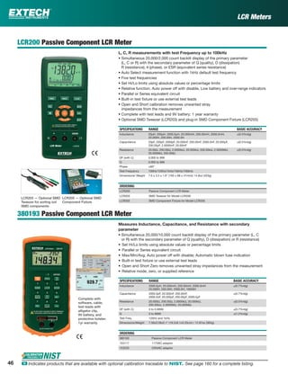 46 ං Indicates products that are available with optional calibration traceable to NIST. See page 160 for a complete listing.
LCR Meters
LCR200 Passive Component LCR Meter
L, C, R measurements with test Frequency up to 100kHz
• Simultaneous 20,000/2,000 count backlit display of the primary parameter
(L, C or R) with the secondary parameter of Q (quality), D (dissipation)
R (resistance), θ (phase), or ESR (equivalent series resistance)
• Auto Select measurement function with 1kHz default test frequency
• Five test frequencies
• Set Hi/Lo limits using absolute values or percentage limits
• Relative function, Auto power off with disable, Low battery and over-range indicators
• Parallel or Series equivalent circuit
• Built-in test ﬁxture or use external test leads
• Open and Short calibration removes unwanted stray
impedances from the measurement
• Complete with test leads and 9V battery; 1 year warranty
• Optional SMD Tweezer (LCR203) and plug-in SMD Component Fixture (LCR205)
SPECIFICATIONS RANGE BASIC ACCURACY
Inductance 20µH, 200µH, 2000.0µH, 20.000mH, 200.00mH, 2000.0mH,
20.000H, 200.00H, 2000.0H
±(0.5%rdg)
Capacitance 20pF, 200pF, 2000pF, 20.000nF, 200.00nF, 2000.0nF, 20.000µF,
200.00µF, 2.0000mF, 20.00mF
±(0.5%rdg)
Resistance 20.00Ω, 200.00Ω, 2.0000kΩ, 20.000kΩ, 200.00kΩ, 2.0000MΩ,
20.000MΩ, 200.0MΩ
±(0.5%rdg)
DF (with C) 0.000 to 999
Q 0.000 to 999
Phase ±90°
Test Frequency 100Hz/120Hz/1kHz/10kHz/100kHz
Dimensions/ Weight 7.6 x 3.5 x 1.6" (193 x 88 x 41mm)/ 14.8oz (420g)
ORDERING
LCR200 Passive Component LCR Meter
LCR203 SMD Tweezer for Model LCR200
LCR205 SMD Component Fixture for Model LCR200
380193 Passive Component LCR Meter
Measures Inductance, Capacitance, and Resistance with secondary
parameter
• Simultaneous 20,000/10,000 count backlit display of the primary parameter (L, C
or R) with the secondary parameter of Q (quality), D (dissipation) or R (resistance)
• Set Hi/Lo limits using absolute values or percentage limits
• Parallel or Series equivalent circuit
• Max/Min/Avg; Auto power off with disable; Automatic blown fuse indication
• Built-in test ﬁxture or use external test leads
• Open and Short Zero removes unwanted stray impedances from the measurement
• Relative mode, zero, or supplied reference
SPECIFICATIONS RANGE BASIC ACCURACY
Inductance 2000.0µH, 20.000mH, 200.00mH, 2000.0mH
20.000H, 200.00H, 2000.0H, 10000H
±(0.7%rdg)
Capacitance 2000.0pF, 20.000nF, 200.00nF,
2000.0nF, 20.000µF, 200.00µF, 2000.0µF
±(0.7%rdg)
Resistance 20.000Ω, 200.00Ω, 2.0000kΩ, 20.000kΩ,
200.00kΩ, 2.0000MΩ, 20.000MΩ
±(0.5%rdg)
DF (with C) 0 to 0.9999 ±(0.7%rdg)
Q 0 to 9999 ±(1.2%rdg)
Test Freq. 120Hz and 1kHz
Dimensions/Weight 7.56x3.58x2.1" (19.2x9.1x5.25cm) / 12.87oz (365g)
ORDERING
380193 Passive Component LCR Meter
153117 117VAC adaptor
153220 230VAC adaptor
Complete with
software, cable,
test leads with
alligator clip,
9V battery, and
protective holster;
1yr warranty
LCR203 — Optional SMD
Tweezer for sorting out
SMD components
LCR205 — Optional SMD
Component Fixture
 