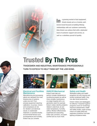 Electrical and Facilities
Maintenance
Manufacturing and processing
plants can represent the most
diverse array of systems
under one roof. From
process equipment requiring
calibration, to pumps, motors
and compressors at risk
for vibration and electrical
issues, to wastewater
treatment, to sensitive facility
environmental factors such
as temperature and humidity,
Extech has you covered.
HVAC/R Mechanical
Extech tools help you
perform simpler residential air
conditioning repairs as well as
more complex maintenance
at a large hospital with a co-
generation plant for example.
Extech meters identify problems
related to electrical, air and
water temperature, humidity,
airﬂow, ﬁltration effectiveness,
superheat and subcooling,
boiler tube corrosion, occupant
comfort and so much more.
Safety and Health
Workplace safety and health
programs not only improve and
protect employee health, they
can also boost productivity.
Extech meters and dataloggers
for effective “industrial hygiene”
programs cover air monitoring/
exposure assessments, health
and safety audits, noise surveys,
indoor air quality (IAQ) and
respiratory protection and task
lighting compliance tests.
5
Trusted By The Pros
TRADESMEN AND INDUSTRIAL MAINTENANCE PROFESSIONALS
TURN TO EXTECH TO HELP THEM GET THE JOB DONE.
In a growing market of test equipment,
Extech stands out as a trusted, well-
known brand focused on building lifelong
relationships with our customer community.
Only Extech can achieve that with a dedicated
team of customer support and service, as
well as a relentless pursuit of quality.
 