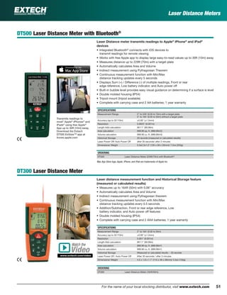 51For the name of your local stocking distributor, visit www.extech.com
DT500 Laser Distance Meter with Bluetooth®
Laser Distance meter transmits readings to Apple®
iPhone®
and iPad®
devices
• Integrated Bluetooth®
connects with iOS devices to
transmit readings for remote viewing
• Works with free Apple app to display large easy-to-read values up to 30ft (10m) away
• Measures distance up to 229ft (70m) with a target plate
• Automatically calculates Area and Volume
• Indirect measurement using Pythagorean Theorem
• Continuous measurement function with Min/Max
distance tracking updates every 5 seconds
• Displays Sum (+) / Difference (-) of multiple readings, Front or rear
edge reference, Low battery indicator, and Auto power off
• Built-in bubble level provides easy visual guidance on determining if a surface is level
• Double molded housing (IP54)
• Tripod mount (tripod available)
• Complete with carrying case and 2 AA batteries; 1 year warranty
SPECIFICATIONS
Measurement Range 2" to 229' (0.05 to 70m) with a target plate
2" to 164’ (0.05 to 50m) without a target plate
Accuracy (up to 32’/10m) ±0.06" (±1.5mm)
Resolution 0.0625" (0.001m)
Length Add calculation 99'11" (99.99m)
Area calculation 999.99 sq. ft. (999.99m2)
Volume calculation 999.99 cu. ft. (999.99m3)
Historical Storage 20 records (measured or calculated results)
Laser Power Off/ Auto Power Off after 30 seconds/ after 3 minutes
Dimensions/ Weight 5.3x2.3x1.3" (135 x 58 x 33mm)/ 7.2oz (203g)
ORDERING
DT500 Laser Distance Meter (229ft/70m) with Bluetooth®
DT300 Laser Distance Meter
Laser distance measurement function and Historical Storage feature
(measured or calculated results)
• Measures up to 164ft (50m) with 0.06" accuracy
• Automatically calculates Area and Volume
• Indirect measurement using Pythagorean theorem
• Continuous measurement function with Min/Max
distance tracking updates every 0.5 seconds
• Addition/Subtraction, Front or rear edge reference, Low
battery indicator, and Auto power off features
• Double molded housing (IP54)
• Complete with carrying case and 2 AAA batteries; 1 year warranty
SPECIFICATIONS
Measurement Range 2" to 164’ (0.05 to 50m)
Accuracy (up to 32’/10m) ±0.06" (±1.5mm)
Resolution 0.001" (0.001m)
Length Add calculation 99'11" (99.99m)
Area calculation 999.99 sq. ft. (999.99m2
)
Volume calculation 999.99 cu. ft. (999.99m3
)
Historical Storage Measured or calculated results - 20 records
Laser Power Off / Auto Power Off After 30 seconds / after 3 minutes
Dimensions/ Weight 4.5 x 1.9 x 1.1" (115 x 48 x 28mm)/ 5.3oz (150g)
ORDERING
DT300 Laser Distance Meter (164ft/50m)
Transmits readings to
most* Apple®
iPhones®
and
iPads®
using free Apple®
App up to 30ft (10m) away.
Download the Extech
DT500 ExView™ app at
itunes.apple.com
Laser Distance Meters
Mac App Store logo, Apple, iPhone, and iPad are trademarks of Apple Inc.
Watch the
www.extech.com/video
Video
 