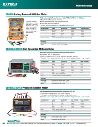 54 ං Indicates products that are available with optional calibration traceable to NIST. See page 160 for a complete listing.
Milliohm Meters
380580 Battery Powered Milliohm Meter
High accuracy, high resolution portable Milliohm Meter for ﬁeld use
• Four terminal Kelvin measurements
• Over-temperature and over-voltage protection
• Auto-Hold and Auto power off
• Invalid test indicators prevent inaccurate measurements
SPECIFICATIONS RANGE RESOLUTION CURRENT BASIC ACCURACY
Resistance 200.0mΩ 0.1mΩ 100mA ±0.5%
2000mΩ 1mΩ 100mA ±0.5%
20.00Ω 0.01Ω 10mA ±0.5%
200.0Ω 0.1Ω 10mA ±0.5%
2000Ω 1Ω 1mA ±0.5%
Dimensions/ Weight 9.8x7.5x4.3" (250x190x110mm)/ 3.3lbs (1.5kg)
ORDERING
380580 ං Battery Powered Milliohm Meter
380565 Test Leads w/Kelvin clips for 380580
380560/380562 High Resolution Milliohm Meter
Benchtop meter provides resolution down to 0.01mΩ
• Automatic zero; 5V test voltage
• Built-in comparator for Hi/Lo/Go resistance testing or selection
• Includes 4-wire cables with Kelvin clip connectors and power cord; 1 year warranty
SPECIFICATIONS RANGE RESOLUTION CURRENT BASIC ACCURACY
Resistance 20mΩ 0.01mΩ 1A ±0.2%
200mΩ 0.1mΩ 1A ±0.2%
2Ω 0.001Ω 100mA ±0.2%
20Ω 0.01Ω 10mA ±0.2%
200Ω 0.1Ω 1mA ±0.2%
2kΩ 0.001kΩ 100µA ±0.2%
20kΩ 0.1kΩ 10µA ±0.2%
Power 110VAC, 60Hz or 220VAC 50Hz
Dims/Wt 11x8.3x3.5" (280x210x90mm)/ 4.85lb (2.2kg)
ORDERING
380560 ං High Resolution Milliohm Meter, 110VAC
380562 ං High Resolution Milliohm Meter, 220VAC
380465 Spare Kelvin Clip Test Lead Set
380460/380462 Precision Milliohm Meter
Portable Milliohm meter provides resolution to 0.1mΩ
• Manual zero display adjust; Over-range indication
• Compact, durable ﬁeld service housing with protective cover
• Includes 4-wire cables with Kelvin clip connectors and power cord; 1 year warranty
SPECIFICATIONS RANGE RESOLUTION MAX VOLTAGE BASIC ACCURACY
Resistance 200mΩ 0.1mΩ 4.4VDC ±0.75%
2Ω 1mΩ 3.6VDC ±0.75%
20Ω 10mΩ 3.6VDC ±0.75%
200Ω 0.1Ω 3.5VDC ±0.75%
2000Ω 1Ω 3.5VDC ±0.75%
Power 110VAC, 60Hz or 220VAC, 50Hz
Dimensions/Weight 6.3x2.8x3.4" (160x120x85mm)/ 1.5lb (680g)
ORDERING
380460 ං Precision Milliohm Meter, 110VAC
380462 ං Precision Milliohm Meter, 220VAC
380465 Spare Kelvin Clip Test Lead Set
Complete with 8 AA
batteries, and 2 sets of
test leads (4 wire with
4 alligator clips, 4 wire
with 2 Kelvin alligator
clips), and Built-in
water resistant case
with shoulder strap;
1 yr warranty
 