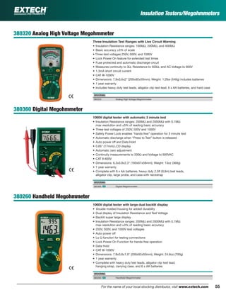 55For the name of your local stocking distributor, visit www.extech.com
Insulation Testers/Megohmmeters
380320 Analog High Voltage Megohmmeter
Three Insulation Test Ranges with Live Circuit Warning
• Insulation Resistance ranges: 100MΩ, 200MΩ, and 400MΩ
• Basic accuracy ±5% of scale
• Three test voltages 250V, 500V, and 1000V
• Lock Power On feature for extended test times
• Fuse protected and automatic discharge circuit
• Measures continuity to 3Ω, Resistance to 500Ω, and AC Voltage to 600V
• 1.3mA short circuit current
• CAT III-1000V
• Dimensions: 7.9x3.6x2" (200x92x50mm); Weight: 1.2lbs (546g) includes batteries
• 1 year warranty
• Includes heavy duty test leads, alligator clip test lead, 6 x AA batteries, and hard case
ORDERING
380320 Analog High Voltage Megohmmeter
380360 Digital Megohmmeter
1000V digital tester with automatic 3 minute test
• Insulation Resistance ranges: 200MΩ and 2000MΩ with 0.1MΩ
max resolution and ±3% of reading basic accuracy
• Three test voltages of 250V, 500V and 1000V
• Safety Power Lock enables “hands free” operation for 3 minute test
• Automatic discharge when “Press to Test” button is released
• Auto power off and Data Hold
• 0.65" (17mm) LCD display
• Automatic zero adjustment
• Continuity measurements to 200Ω and Voltage to 600VAC
• CAT II-600V
• Dimensions: 6.3x3.8x2.3" (160x97x58mm); Weight: 13oz (369g)
• 1 year warranty
• Complete with 6 x AA batteries, heavy duty 2.5ft (0.8m) test leads,
alligator clip, large probe, and case with neckstrap
ORDERING
380360 ං Digital Megohmmeter
380260 Handheld Megohmmeter
1000V digital tester with large dual backlit display
• Double molded housing for added durability
• Dual display of Insulation Resistance and Test Voltage
• Backlit super large display
• Insulation Resistance ranges: 200MΩ and 2000MΩ with 0.1MΩ
max resolution and ±3% of reading basic accuracy
• 250V, 500V, and 1000V test voltages
• Auto power off
• Lo Ω function for testing connections
• Lock Power On Function for hands-free operation
• Data Hold
• CAT III-1000V
• Dimensions: 7.8x3.6x1.9" (200x92x50mm); Weight: 24.6oz (700g)
• 1 year warranty
• Complete with heavy duty test leads, alligator clip test lead,
hanging strap, carrying case, and 6 x AA batteries
ORDERING
380260 ං Handheld Megohmmeter
 