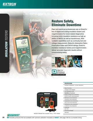 SPECIFICATIONS
Insulation Resistance - Ω (max resolution)
Basic Accuracy
Insulation Test Voltages
Low Resistance Test
MultiMeter Functions
AC/DC Voltage (max resolution)
AC/DC Current (max resolution)
Resistance (max resolution)
Frequency (max resolution)
Capacitance (max resolution)
Duty Cycle (max resolution)
Temperature (max resolution)
4-20mA% (max resolution)
Continuity
CE, FCC
Dimensions/Weight
Warranty
56
MG300 & MG302 Kits available. See p. 19 for details.
INSULATIONTESTERS
Restore Safety,
Eliminate Downtime
Plant and electrical professionals rely on Extech’s
line of digital and analog insulation testers and
megohmmeters for motor-related diagnostics
including motor insulation resistance as high as
200GΩ of MCCs as well as transformers. With
available capabilities such as continuity test and
voltage measurement, Dielectric Absorption Ratio,
Polarization Index and CAT-IV ratings, Extech’s
insulation resistance testers and megohmmeters
deliver accurate diagnostic results without
compromising safety.
Watch the
www.extech.com/video
Video
56 ං Indicates products that are available with optional calibration traceable to NIST. See page 160 for a complete listing.
 