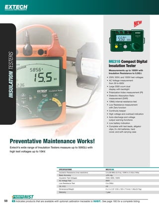 Preventative Maintenance Works!
Extech’s wide range of Insulation Testers measure up to 500GΩ with
high test voltages up to 10kV.
INSULATIONTESTERS
MG310 Compact Digital
Insulation Tester
Measurements up to 1000V with
Insulation Resistance to 5.5GΩ
• 250V, 500V, and 1000V test voltages
• AC Voltage measurement
from 30 to 600V
• Large 2000 count dual
display with backlight
• Polarization Index measurement (PI)
• Dielectric Absorption Ratio
measurement (DAR)
• 10MΩ internal resistance test
• Low Resistance measurement
with Zero function
• Continuity beeper
• High voltage and overload indication
• Auto-discharge and voltage
output warning functions
• Low battery indication
• Complete with test leads, alligator
clips, 6 x AA batteries, hard
cover, and soft carrying case
SPECIFICATIONS MG310 ං
Insulation Resistance (max resolution) 0 to 99.9MΩ (0.01Ω), 100M to 5.5GΩ (1MΩ)
Basic Accuracy ±5% rdg
Insulation Test Voltages 250V, 500V, 1000V
AC Voltage Test 600V
Low Resistance Test 0 to 200Ω
CE, FCC CE
Dimensions/Weight 6 x 4 x 2.8" (150 x 100 x 71mm)/ 1.5lbs (0.7kg)
Warranty 1 year
58 ං Indicates products that are available with optional calibration traceable to NIST. See page 160 for a complete listing.
 
