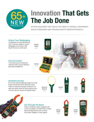 6
Cut Through the Noise
Extech introduces meters equipped with
LoZ and available Low Pass Filter to tackle
electrical diagnostics prone to errors
from ghost voltages or noisy signals.
EX650/
EX655
p.24
EX350
EX355
p.11
Anywhere Access
For current testing challenges large and small,
Extech introduces CAT IV rated ﬂex clamp
meters to wrap around large conductors, an
open jaw clamp meter for quick testing, and a
mini jaw clamp to access the tightest spots.
MA3010/
MA3018
p.33
MA260
p.27
MA61
MA63
p.31
Innovation That Gets
The Job Done
EXTECH DELIVERS THE TOOLS YOU NEED TO INSTALL EQUIPMENT,
SOLVE PROBLEMS AND TROUBLESHOOT MORE EFFICIENTLY.
65+
NEWPRODUCTS
Unlock Your Datalogging
Troubleshoot for extended periods
with 3-channel voltage or current
dataloggers that record in MS
Excel®
format on an SD card.
SD900/
SD910
p.35
Ground Control
4-wire earth ground resistance/
resistivity tester ensures effective
grounding installations.
GRT350
p.53
 