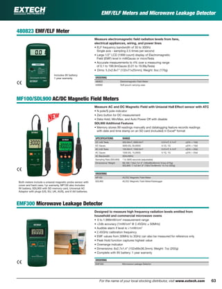63For the name of your local stocking distributor, visit www.extech.com
480823 EMF/ELF Meter
Measure electromagnetic ﬁeld radiation levels from fans,
electrical appliances, wiring, and power lines
• ELF frequency bandwidth of 30 to 300Hz
Single axis - sampling 2.5 times per second
• Large 1/2” LCD (1999 count) display of Electromagnetic
Field (EMF) level in milliGauss or microTesla
• Accurate measurements to 4% over a measuring range
of 0.1 to 199.9mGauss (0.01 to 19.99µTesla)
• Dims: 5.2x2.8x1” (132x71x25mm); Weight: 6oz (170g)
ORDERING
480823 Electromagnetic Field Meter
409992 Soft pouch carrying case
MF100/SDL900 AC/DC Magnetic Field Meters
Measure AC and DC Magnetic Field with Uniaxial Hall Effect sensor with ATC
• N pole/S pole indicator
• Zero button for DC measurement
• Data Hold, Min/Max, and Auto Power Off with disable
SDL900 Additional Features
• Memory stores 99 readings manually and datalogging feature records readings
with date and time stamp on an SD card (included) in Excel®
format
SPECIFICATIONS RANGE
DC milli Tesla 300.00mT, 3000.0mT 0.01mT, 0.1mT ±(5% + 10d)
DC Gauss 3000.0G, 30,000G 0.1G, 1G ±(5% + 10d)
AC milli Tesla 150.00mT, 1500.0mT 0.01mT, 0.1mT ±(5% + 20d)
AC Gauss 1500.0G, 15,000G 0.1G, 1G ±(5% + 20d)
AC Bandwidth 50Hz/60Hz
Sampling Rate (SDL900) 1 to 3600 seconds (adjustable)
Dimensions/ Weight ML100: 7.8x2.7x1.2" (195x68x30mm)/ 9.5oz (270g)
SDL900: 7.1x2.9x1.9" (182x73x48mm)/ 10.7oz (303g)
ORDERING
MF100 AC/DC Magnetic Field Meter
SDL900 AC/DC Magnetic Field Meter/Datalogger
EMF300 Microwave Leakage Detector
Designed to measure high frequency radiation levels emitted from
household and commercial microwave ovens
• 0 to 1.999mW/cm2
measurement range
• <2db accuracy (1mW/cm2
@ 2.45GHz ± 50MHz)
• Audible alarm if level is >1mW/cm2
• 2.45GHz calibration frequency
• EMF values from 30MHz to 3GHz can also be measured for reference only
• Peak Hold function captures highest value
• Overrange indicator
• Dimensions: 6x2.7x1.4” (152x69x36.3mm); Weight: 7oz (202g)
• Complete with 9V battery; 1 year warranty
ORDERING
EMF300 Microwave Leakage Detector
Both meters include a uniaxial magnetic probe sensor with
cover and hard case; 1yr warranty. MF100 also includes
9V battery; SDL900 with SD memory card, Universal AC
Adaptor with plugs (US, EU, UK, AUS), and 6 AA batteries.
Includes 9V battery;
1 year warranty
EMF/ELF Meters and Microwave Leakage Detector
 