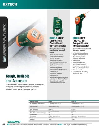 Extech infrared thermometers provide non-contact,
point-and-shoot temperature measurements
ensuring safety and accuracy on the job.
MINIINFRAREDTHERMOMETERS
Tough, Reliable
and Accurate
IR201A 518°F
(270°C), 6:1,
Pocket Laser
IR Thermometer
Handy troubleshooting
thermometer with laser
pointer
• Measures non-contact
surface temperature up
to 518°F (270°C)
• Adjustable high alarm
• Economical small pocket size
design for convenience
• Built-in laser pointer
identiﬁes target area
• Data Hold and Min/Max Hold
• Lock mode for
continuous scanning
• Auto power off
• Adjustable emissivity for better
accuracy on different surfaces
• Complete with two AAA
batteries and pouch case
IR400 630°F
(332°C), 8:1,
Compact Laser
IR Thermometer
Compact thermometer with
MIN/MAX readings
• MAX/MIN features display
highest and lowest values
• Built-in laser pointer
identiﬁes target area
• Backlighting
• Automatic Data Hold
when trigger released
• Fixed 0.95 emissivity covers
90% of surface applications
• Auto power off
• Complete with 9V battery
and pouch case
SPECIFICATIONS IR201A IR400 ං
IR Temperature (Non-contact) -4 to 518°F (-20 to 270°C) -4 to 630°F (-20 to 332°C)
Basic Accuracy ±(2.5%rdg±3.6°F/2°C) ±2% of reading +4°F/2°C
Max. Resolution 0.1°F/°C 0.1°F/°C
Emissivity 0.10 to 1.0 adjustable 0.95 ﬁxed
Field of view (Distance to Target) 6:1 8:1
CE approved Yes Yes
Dimensions 3.7x2x1" (94x51x25mm) 3.2x1.6x6.3" (82x42x160mm)
Weight 2.7oz (76g) 6.3oz (180g)
Warranty 1 year 1 year
6464 ං Indicates products that are available with optional calibration traceable to NIST. See page 160 for a complete listing.
 