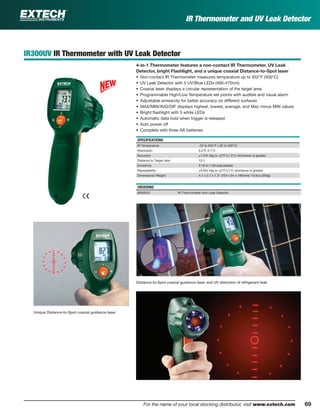 69For the name of your local stocking distributor, visit www.extech.com
IR Thermometer and UV Leak Detector
Distance-to-Spot coaxial guidance laser and UV detection of refrigerant leak
IR300UV IR Thermometer with UV Leak Detector
4-in-1 Thermometer features a non-contact IR Thermometer, UV Leak
Detector, bright Flashlight, and a unique coaxial Distance-to-Spot laser
• Non-contact IR Thermometer measures temperature up to 932°F (500°C)
• UV Leak Detector with 5 UV/Blue LEDs (460-470nm)
• Coaxial laser displays a circular representation of the target area
• Programmable High/Low Temperature set points with audible and visual alarm
• Adjustable emissivity for better accuracy on different surfaces
• MAX/MIN/AVG/DIF displays highest, lowest, average, and Max minus MIN values
• Bright ﬂashlight with 5 white LEDs
• Automatic data hold when trigger is released
• Auto power off
• Complete with three AA batteries
SPECIFICATIONS
IR Temperature -22 to 932°F (-30 to 500°C)
Resolution 0.2°F, 0.1°C
Accuracy ±1.5% rdg or ±3°F/±1.5°C whichever is greater
Distance to Target ratio 12:1
Emissivity 0.10 to 1.00 (adjustable)
Repeatability ±0.8% rdg or ±2°F/±1°C whichever is greater
Dimensions/ Weight 4.1 x 2.1 x 7.3" (104 x 54 x 185mm)/ 10.6oz (300g)
ORDERING
IR300UV IR Thermometer with Leak Detector
Unique Distance-to-Spot coaxial guidance laser
 