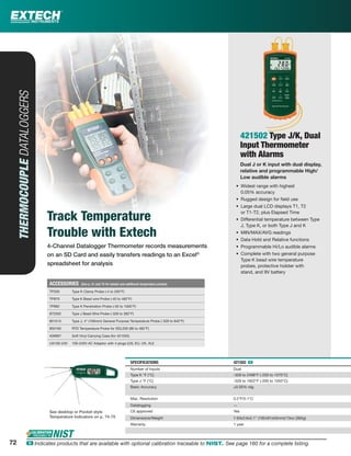 Track Temperature
Trouble with Extech
4-Channel Datalogger Thermometer records measurements
on an SD Card and easily transfers readings to an Excel®
spreadsheet for analysis
THERMOCOUPLEDATALOGGERS
421502 Type J/K, Dual
Input Thermometer
with Alarms
Dual J or K input with dual display,
relative and programmable High/
Low audible alarms
• Widest range with highest
0.05% accuracy
• Rugged design for ﬁeld use
• Large dual LCD displays T1, T2
or T1-T2, plus Elapsed Time
• Differential temperature between Type
J, Type K, or both Type J and K
• MIN/MAX/AVG readings
• Data Hold and Relative functions
• Programmable Hi/Lo audible alarms
• Complete with two general purpose
Type K bead wire temperature
probes, protective holster with
stand, and 9V battery
SPECIFICATIONS 421502 ං
Number of Inputs Dual
Type K °F (°C) -328 to 2498°F (-200 to 1370°C)
Type J °F (°C) -328 to 1922°F (-200 to 1050°C)
Basic Accuracy ±0.05% rdg
Max. Resolution 0.2°F/0.1°C
Datalogging —
CE approved Yes
Dimensions/Weight 7.63x3.6x2.1" (192x91x53mm)/13oz (365g)
Warranty 1 year
ACCESSORIES (See p. 41 and 70 for details and additional temperature probes)
TP200 Type K Clamp Probe (-4 to 200°F)
TP870 Type K Bead wire Probe (-40 to 482°F)
TP882 Type K Penetration Probe (-50 to 1000°F)
872502 Type J Bead Wire Probe (-328 to 392°F)
801515 Type J, 4" (100mm) General Purpose Temperature Probe (-328 to 842°F)
850185 RTD Temperature Probe for SDL200 (86 to 482°F)
409997 Soft Vinyl Carrying Case (for 421502)
UA100-240 100-240V AC Adaptor with 4 plugs (US, EU, UK, AU)
See desktop or Pocket style
Temperature Indicators on p. 74-75
72 ං Indicates products that are available with optional calibration traceable to NIST. See page 160 for a complete listing.
 