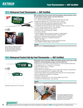 TM26 Waterproof Food Thermometer — NSF Certiﬁed
NSF certiﬁed Food Thermometer with long stainless steel penetration probe
for measuring in liquids, pastes, and semi-solid food
• NSF certiﬁed for measuring food
• 4.1" (105mm) Stainless steel penetration probe with 5ft (1.5m) cable
• Measures Temperature from -40°F to 392°F (-40°C to 200°C)
• Audible and visual alarm alerts when temperature level is higher
or lower than the user programmed High/Low set points
• LCD displays Temperature reading, alarm indicator and high or low alarm icons
• ±1.8°F/1°C basic accuracy with 0.1° max resolution
• Displays Min/Max reading with reset function
• Data Hold freezes current reading on display
• Low battery indication
• Unit has magnetic back and can be mounted on a metal surface,
used on a desktop with included foot stand, or wall mounted
• Waterproof housing and sensor designed to meet IP65
• Dimensions: 3.4Lx2.2Hx1.2"D (86Lx57Hx30D mm)
Weight: 3.2oz (90g)
• Complete with magentic back, foot stand, temperature sensor,
and a CR2032 3V button battery; 1year warranty
ORDERING
TM26 Waterproof Food Thermometer
TM55 Waterproof Pocket Fold-Up Food Thermometer — NSF Certiﬁed
Dishwasher safe construction (IP65) with folding stainless steel probe is NSF
certiﬁed for measuring liquids, pastes, and semi-solid food
• Measures from -40 to 482°F (-40 to 250°C) with 2.4" (61mm) stainless steel probe
• Fast response time at < 5 seconds in moving liquid
• Large LCD display with 0.1° resolution
• Basic accuracy: ±1°F/0.5°C
• Auto power off (with disable) after 1 hour or when probe is placed in stored position
• Probe can be positioned from 0° (storage) to 180° angle
• Ultrasonically welded housing (waterproof IP65 rated) with anti-microbial additive
• Built-in magnetized strip attaches to refrigerator
• Dishwasher safe (top rack)
• Dimensions: 4.6x1.5x0.8" (116 x 38 x 20mm); Weight:1.5oz (41.2g)
• Complete with CR2032 battery; 1year warranty
ORDERING
TM55 Waterproof Pocket Fold-Up Food Thermometer
Food Thermometers — NSF Certiﬁed
NSF certiﬁed for measuring in liquids,
pastes, and semi-solid food. Ideal
for use in food industry, agriculture,
and laboratories. Built-in magnet for
mounting on metal surfaces.
Adjustable folding probe (0° to 180°) angle
2.4" (61mm) folding stainless steel
probe (NSF certiﬁed) for measuring
in liquids, pastes, and semi-solid
food. Ideal for use in food industry,
agriculture, and laboratories.
74 ං Indicates products that are available with optional calibration traceable to NIST. See page 160 for a complete listing.
 