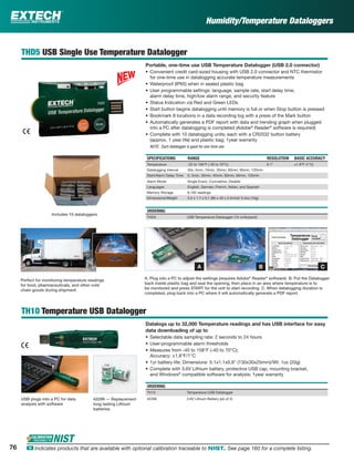 Humidity/Temperature Dataloggers
THD5 USB Single Use Temperature Datalogger
Portable, one-time use USB Temperature Datalogger (USB 2.0 connector)
• Convenient credit card-sized housing with USB 2.0 connector and NTC thermistor
for one-time use in datalogging accurate temperature measurements
• Waterproof (IP65) when in sealed plastic bag
• User programmable settings: language, sample rate, start delay time,
alarm delay time, high/low alarm range, and security feature
• Status Indication via Red and Green LEDs
• Start button begins datalogging until memory is full or when Stop button is pressed
• Bookmark 8 locations in a data recording log with a press of the Mark button
• Automatically generates a PDF report with data and trending graph when plugged
into a PC after datalogging is completed (Adobe®
Reader®
software is required)
• Complete with 10 datalogging units; each with a CR2032 button battery
(approx. 1 year life) and plastic bag; 1year warranty
NOTE: Each datalogger is good for one-time use
SPECIFICATIONS RANGE RESOLUTION BASIC ACCURACY
Temperature -22 to 158°F (-30 to 70°C) 0.1° ±1.8°F (1°C)
Datalogging interval 30s, 5min, 10min, 30min, 60min, 90min, 120min
Start/Alarm Delay Time 0, 5min, 30min, 45min, 60min, 90min, 120min
Alarm Mode Single Event, Cumulative, Disable
Languages English, German, French, Italian, and Spanish
Memory Storage 8,192 readings
Dimensions/Weight 3.2 x 1.7 x 0.1 (80 x 43 x 2.5mm)/ 0.4oz (10g)
ORDERING
THD5 USB Temperature Datalogger (10 units/pack)
TH10 Temperature USB Datalogger
Datalogs up to 32,000 Temperature readings and has USB interface for easy
data downloading of up to
• Selectable data sampling rate: 2 seconds to 24 hours
• User-programmable alarm thresholds
• Measures from -40 to 158°F (-40 to 70°C);
Accuracy: ±1.8°F/1°C
• 1yr battery life; Dimensions: 5.1x1.1x0.9" (130x30x25mm)/Wt: 1oz (20g)
• Complete with 3.6V Lithium battery, protective USB cap, mounting bracket,
and Windows®
compatible software for analysis; 1year warranty
ORDERING
TH10 Temperature USB Datalogger
42299 3.6V Lithium Battery (pk of 2)
A. Plug into a PC to adjust the settings (requires Adobe®
Reader®
software) B. Put the Datalogger
back inside plastic bag and seal the opening, then place in an area where temperature is to
be monitored and press START for the unit to start recording C. When datalogging duration is
completed, plug back into a PC where it will automatically generate a PDF report.
Perfect for monitoring temperature readings
for food, pharmaceuticals, and other cold
chain goods during shipment
Includes 10 dataloggers
USB plugs into a PC for data
analysis with software
42299 — Replacement
long lasting Lithium
batteries
A B C
76 ං Indicates products that are available with optional calibration traceable to NIST. See page 160 for a complete listing.
 