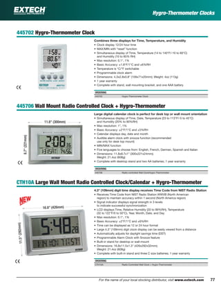 77For the name of your local stocking distributor, visit www.extech.com
445702 Hygro-Thermometer Clock
Combines three displays for Time, Temperature, and Humidity
• Clock display 12/24 hour time
• MAX/MIN with “reset” function
• Simultaneous display of Time, Temperature (14 to 140°F/-10 to 60°C)
and Humidity (10 to 85% RH)
• Max resolution: 0.1°, 1%
• Basic Accuracy: ±1.8°F/1°C and ±6%RH
• Temperature is °C/°F switchable
• Programmable clock alarm
• Dimensions: 4.3x2.8x0.8" (109x71x20mm); Weight: 4oz (113g)
• 1 year warranty
• Complete with stand, wall mounting bracket, and one AAA battery
ORDERING
445702 Hygro-Thermometer Clock
445706 Wall Mount Radio Controlled Clock + Hygro-Thermometer
Large digital calendar clock is perfect for desk top or wall mount orientation
• Simultaneous display of Time, Date, Temperature (23 to 113°F/-5 to 45°C)
and Humidity (20% to 90%RH)
• Max resolution: 1°, 1%
• Basic Accuracy: ±2°F/1°C and ±5%RH
• Calendar displays day, date and month
• Audible alarm clock with snooze function (recommended
use only for desk top mount)
• MIN/MAX function
• Five languages to choose from: English, French, German, Spanish and Italian
• Dimensions: 11.8x8.7x1" (300x221x24mm);
Weight: 21.4oz (608g)
• Complete with desktop stand and two AA batteries; 1 year warranty
ORDERING
445706 Radio controlled Wall ClockHygro-Thermometer
CTH10A Large Wall Mount Radio Controlled Clock/Calendar + Hygro-Thermometer
4.3" (109mm) digit time display receives Time Code from NIST Radio Station
• Receives Time Code from NIST Radio Station WWVB (North American
region) to maintain accuracy within 1 second (North America region)
• Signal indicator displays signal strength in 3 levels
to indicate successful synchronization
• LCD displays Time, Relative Humidity (20 to 99%RH), Temperature
(32 to 122°F/0 to 50°C), Year, Month, Date, and Day
• Max resolution: 0.1°, 1%
• Basic Accuracy: ±2°F/1°C and ±6%RH
• Time can be displayed as 12 or 24 hour format
• Large 4.3" (109mm) digit clock display can be easily viewed from a distance
• Automatically adjusts for daylight savings time (DST)
• Programmable Alarm Clock with Snooze feature
• Built-in stand for desktop or wall-mount
• Dimensions: 16.8x11.5x1.3" (426x292x32mm);
Weight: 21.4oz (608g)
• Complete with built-in stand and three C size batteries; 1 year warranty
ORDERING
CTH10A Radio Controlled Wall Clock + Hygro-Thermometer
Hygro-Thermometer Clocks
11.8" (300mm)
8.7"(221mm)
11.5"(292mm)
16.8" (426mm)
 