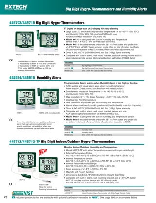 Big Digit Hygro-Thermometers and Humidity Alerts
445703/445715 Big Digit Hygro-Thermometers
1" Digits on large dual LCD display for easy viewing
• Large dual LCD simultaneously displays Temperature (14 to 140°F/-10 to 60°C)
and Humidity (10 to 99% RH), plus MAX/MIN with reset
function with Max resolution of 0.1°and 1%
• Model 445703 is designed with built-in Humidity and Temperature
sensor with ±1.8°F/1°C and ±5%RH basic accuracy
• Model 445715 includes remote probe with 18" (457mm) cable and probe with
±1.8°F/1°C and ±4%RH basic accuray; probe clips on side of meter; certiﬁcate
of calibration traceable to NIST available; Rear calibration adjustment pot
• Dims: 4.3x3.9x0.78" (109x99x20mm); Wt: 6oz (169g); 1 year warranty
• Complete with built-in stand, wall mount bracket, and AAA battery; Model 445715
also includes remote sensor. Optional calibration salt bottles (RH300-CAL)
ORDERING
445703 Big Digit Hygro-Thermometer
445715 ං Big Digit Remote Probe Hygro-Thermometer
RH300-CAL 33% & 75% RH Calibration Kit (for 445715)
445814/445815 Humidity Alerts
Programmable Alarm warns when Humidity level is too high or too low
• %RH audible and visual alarm alerts when humidity is higher or
lower than HI/LO set points, plus Max/Min with reset function
• Simultaneous display of Temperature (14 to 140°F/-10 to 60°C)
and Humidity (10 to 99% RH)
• Max resolution: 0.1°, 1%; Basic Accuracy: ±1.8°F/1°C and ±4%RH
• Displays Dew Point temperature
• Rear calibration adjustment pot for Humidity and Temperature
• Warns when conditions for mold growth exist (bad for health) or air too dry (static)
• Dims: 4.3x3.9x0.78" (109x99x20mm); Wt: 6oz (169g); 1 year warranty
• Complete with built-in stand, wall mount bracket, sensor and one
AAA battery; optional calibration salt bottles (RH300-CAL)
• Model 445814 is designed with built-in Humidity and Temperature sensor
• Model 445815 includes remote probe with 18" (457mm) cable and probe clip
on side of meter and offers certiﬁcate of calibration traceable to NIST)
ORDERING
445814 Humidity Alert
445815 ං Humidity Alert II
RH300-CAL 33% & 75% RH Calibration Kit (for 445815)
445713/445713-TP Big Digit Indoor/Outdoor Hygro-Thermometers
Monitor Indoor/Outdoor Humidity and Temperature
• Model 445713-TP with wider Temperature ranges and longer cable length
• External Temperature Probe:
445713: 14 to 140°F (-10 to 60°C); 445713-TP: -58 to 158°F (-50 to 70°C)
• Internal Temperature Sensor:
445713: 14 to 140°F (-10 to 60°C); 445713-TP: 32 to 122°F (0 to 50°C)
• Internal Relative Humidity Range:
445713: 10 to 99% RH; 445703-TP: 20% to 99% RH
• Basic accuracy of ±1.8°F (±1.0°C), ± 5% RH
• Max/Min with “reset” function
• Dimensions: 4.3x3.9x0.78" (109x99x20mm); Weight: 6oz (169g)
• Complete with built-in stand, wall mounting bracket, and a 1.5V AAA battery
445713 includes outdoor sensor with 35" (89cm) cable
445713-TP includes outdoor sensor with 9.75ft (3m) cable
ORDERING
445713 Big Digit Indoor/Outdoor Hygro-Thermometer with Remote Probe
445713-TP Indoor/Outdoor Hygro-Thermometer with Wide Range Remote Probe
445814
445715 with remote probe
445815 with remote probe
445703
Optional 445715-NISTL includes certiﬁcate
of Traceability to NIST at 75%. For Certiﬁcate
of Traceability to NIST at 2 points (33% and
75%), order 445715-NIST (see p. 160 for
ordering information)
These Humidity Alerts have audible and visual
alarm that warn when conditions for mold
growth exist (bad for health) or when low
humidity conditions for static electricity exist.
445713
445713-TP
Ideal for below
freezing temperature
78 ං Indicates products that are available with optional calibration traceable to NIST. See page 160 for a complete listing.
 