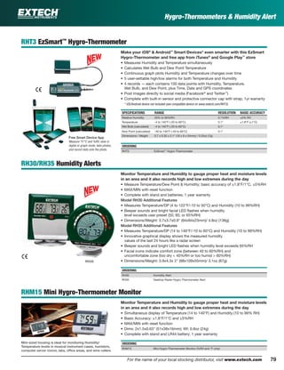 79For the name of your local stocking distributor, visit www.extech.com
Hygro-Thermometers & Humidity Alert
RHT3 EzSmart™
Hygro-Thermometer
Make your iOS®
& Android™
Smart Devices* even smarter with this EzSmart
Hygro-Thermometer and free app from iTunes®
and Google Play™
store
• Measures Humidity and Temperature simultaneously
• Calculates Wet Bulb and Dew Point Temperature
• Continuous graph plots Humidity and Temperature changes over time
• 5 user-settable high/low alarms for both Temperature and Humidity
• 4 records — each contains 100 data points with Humidity, Temperature,
Wet Bulb, and Dew Point, plus Time, Date and GPS coordinates
• Post images directly to social media (Facebook®
and Twitter™
)
• Complete with built-in sensor and protective connector cap with strap; 1yr warranty
* iOS/Android device not included (see compatible device on www.extech.com/RHT3)
SPECIFICATIONS RANGE RESOLUTION BASIC ACCURACY
Relative Humidity 20% to 95%RH 0.1%RH ±5% RH
Temperature -4 to 140°F (-20 to 60°C) 0.1° ±1.8°F (±1°C)
Wet Bulb (calculated) -4 to 140°F (-20 to 60°C) 0.1°
Dew Point (calculated) -40 to 140°F (-40 to 60°C) 0.1°
Dimensions / Weight 0.7 x 0.35 x 2.1" (18 x 9 x 54mm) / 0.25oz (7g)
ORDERING
RHT3 EzSmart™
Hygro-Thermometer
RH30/RH35 Humidity Alerts
Monitor Temperature and Humidity to gauge proper heat and moisture levels
in an area and it also records high and low extremes during the day
• Measure Temperature/Dew Point & Humidity; basic accuracy of ±1.8°F/1°C, ±5%RH
• MAX/MIN with reset function
• Complete with stand and batteries; 1 year warranty
Model RH30 Additional Features
• Measures Temperature/DP (4 to 122°F/-10 to 50°C) and Humidity (10 to 99%RH)
• Beeper sounds and bright facial LED ﬂashes when humidity
level exceeds user preset (50, 60, or 65%RH)
• Dimensions/Weight: 3.7x3.7x0.9" (94x94x23mm)/ 4.8oz (136g)
Model RH35 Additional Features
• Measures Temperature/DP (14 to 140°F/-10 to 60°C) and Humidity (10 to 99%RH)
• Innovative graphical display shows the measured humidity
values of the last 24 hours like a radar screen
• Beeper sounds and bright LED ﬂashes when humidity level exceeds 65%RH
• Facial icons indicate comfort zone (between 40 to 60%RH) and
uncomfortable zone (too dry < 40%RH or too humid > 60%RH)
• Dimensions/Weight: 3.9x4.3x 2" (98x109x55mm)/ 3.1oz (87g)
ORDERING
RH30 Humidity Alert
RH35 Desktop Radar Hygro-Thermometer Alert
RHM15 Mini Hygro-Thermometer Monitor
Monitor Temperature and Humidity to gauge proper heat and moisture levels
in an area and it also records high and low extremes during the day
• Simultaneous display of Temperature (14 to 140°F) and Humidity (10 to 99% RH)
• Basic Accuracy: ±1.8°F/1°C and ±5%RH
• MAX/MIN with reset function
• Dims: 2x1.5x0.63" (51x38x16mm); Wt: 0.8oz (24g)
• Complete with stand and LR44 battery; 1 year warranty
ORDERING
RHM15 Mini Hygro-Thermometer Monitor (%RH and °F only)
Mini-sized housing is ideal for monitoring Humidity/
Temperature levels in musical instrument cases, humidors,
computer server rooms, labs, ofﬁce areas, and wine cellers
RH35
Free Smart Device App
Measure °F/°C and %RH, view in
digital or graph mode, take photos,
and record data onto the photo.
 