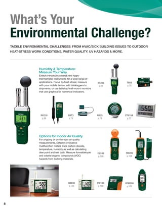 8
What’s Your
Environmental Challenge?
TACKLE ENVIRONMENTAL CHALLENGES: FROM HVAC/SICK BUILDING ISSUES TO OUTDOOR
HEAT-STRESS WORK CONDITIONS, WATER QUALITY, UV HAZARDS & MORE.
HT200
p.89
CO240
p.106
RH210
p.86
RHT3
p.79
RH35
p.79
CTH10A
p.77
THD5
p.76
FM200
p.108
VFM200
p.109
CO230
p.106
FM100
p.108
Humidity & Temperature:
Measure Your Way
Extech introduces several new hygro-
thermometer instruments for a wide range of
applications. Focus on heat-stress; measure
with your mobile device; add dataloggers to
shipments; or use tabletop/wall-mount monitors
that use graphical or numerical indicators.
Options for Indoor Air Quality
For ongoing or on-the-spot air quality
measurements, Extech’s innovative
multifunction meters track carbon dioxide,
temperature, humidity as well as calculating
dew point and wet bulb. Measure formaldehyde
and volatile organic compounds (VOC)
hazards from building materials.
 