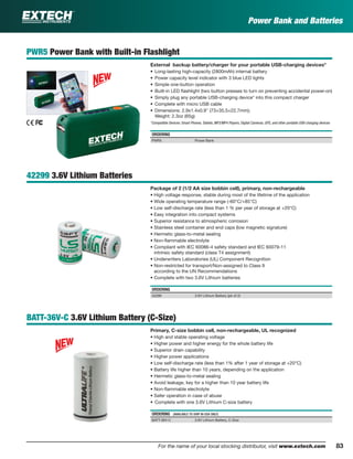 83For the name of your local stocking distributor, visit www.extech.com 83
Power Bank and Batteries
PWR5 Power Bank with Built-in Flashlight
External backup battery/charger for your portable USB-charging devices*
• Long-lasting high-capacity (2800mAh) internal battery
• Power capacity level indicator with 3 blue LED lights
• Simple one-button operation
• Built-in LED ﬂashlight (two button presses to turn on preventing accidental power-on)
• Simply plug any portable USB-charging device* into this compact charger
• Complete with micro USB cable
• Dimensions: 2.9x1.4x0.9" (73×35.5×22.7mm);
Weight: 2.3oz (65g)
*Compatible Devices: Smart Phones, Tablets, MP3/MP4 Players, Digital Cameras, GPS, and other portable USB-charging devices
ORDERING
PWR5 Power Bank
42299 3.6V Lithium Batteries
Package of 2 (1/2 AA size bobbin cell), primary, non-rechargeable
• High voltage response, stable during most of the lifetime of the application
• Wide operating temperature range (-60°C/+85°C)
• Low self-discharge rate (less than 1 % per year of storage at +20°C)
• Easy integration into compact systems
• Superior resistance to atmospheric corrosion
• Stainless steel container and end caps (low magnetic signature)
• Hermetic glass-to-metal sealing
• Non-ﬂammable electrolyte
• Compliant with IEC 60086-4 safety standard and IEC 60079-11
intrinsic safety standard (class T4 assignment)
• Underwriters Laboratories (UL) Component Recognition
• Non-restricted for transport/Non-assigned to Class 9
according to the UN Recommendations
• Complete with two 3.6V Lithium batteries
ORDERING
42299 3.6V Lithium Battery (pk of 2)
BATT-36V-C 3.6V Lithium Battery (C-Size)
Primary, C-size bobbin cell, non-rechargeable, UL recognized
• High and stable operating voltage
• Higher power and higher energy for the whole battery life
• Superior drain capability
• Higher power applications
• Low self-discharge rate (less than 1% after 1 year of storage at +20°C)
• Battery life higher than 10 years, depending on the application
• Hermetic glass-to-metal sealing
• Avoid leakage, key for a higher than 10 year battery life
• Non-ﬂammable electrolyte
• Safer operation in case of abuse
• Complete with one 3.6V Lithium C-size battery
ORDERING (AVAILABLE TO SHIP IN USA ONLY)
BATT-36V-C 3.6V Lithium Battery, C-Size
 