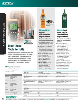 84 ං Indicates products that are available with optional calibration traceable to NIST. See page 160 for a complete listing.
Regulating humidity and temperature is a
critical part of ensuring indoor air quality
(IAQ) in residential, commercial ofﬁces,
manufacturing and healthcare. Extech
psychrometers are a key tool for rapid
diagnostics & IAQ problem solving.
HYGRO-THERMOMETERS
Must-Have
Tools for IAQ
RH300/RH305
Hygro-
Thermometer
Psychrometer
Temperature Probe for
differential measurements
• Simultaneous display of %RH,
Temperature and Dew Point or
Wet Bulb or Probe Temperature
• Calculates T1-T2 differential
(Air Temperature minus
External Probe Temperature)
using optional probe (TP890)
and T2-Dew Point
• Data Hold and Auto power off
• MAX/MIN readings
• Optional TP890 probe for
Differential Temperature
• Model RH300 includes
2 AAA batteries
• Model RH305 kit includes
RH300, TP890 external
temperature probe,
RH300-CAL calibration
bottles and carrying case
RH350 Dual
Input Hygro-
Thermometer
Psychrometer
Two Type K External Probe
inputs for Superheat plus
memory
• Superheat differential
measurements: T1-T2, Air-T1,
and T1-Dew Point
• Backlit LCD displays 3
parameters: %RH and
Temperature with either Dew
Point, Wet Bulb or Type K
• RS232 interface – 407752
software available for download
at www.extech.com and
optional cable 589250
sold separately
• Stores up to 99 data points
• MAX/MIN with time stamp+AVG
• Data Hold, Auto power off
• Complete with 2 general
purpose Type K bead wire
probes, 4 AAA batteries
SPECIFICATIONS Ⅲ RH300 ං | ᮡ RH305 ං RH350 ං
Sensor Type Capacitance Capacitance
Dew Point -90.4 to 122°F (-68.0 to 49.9°C) -90.4 to 122°F (-68.0 to 49.9°C)
Wet Bulb -6.9 to 122°F (-21.6 to 49.9°C) -6.9 to 122°F (-21.6 to 49.9°C)
Humidity (Basic Accuracy) 0 to 100%RH (±3%RH) 0 to 100%RH (±3%RH)
Mixing Ratio — —
Internal Temperature (Basic Accuracy) -4 to 122°F /-20 to 50°C (±1.8°F/±1°C) -4 to 122°F/-20 to 50°C (±1.8°F/±1°C)
External Temperature (Basic Ac-
curacy)
Thermistor: -4 to 158°F/-20 to 70°C
(±1.8°F or ±1°C)
Type K: -328 to 2498°F/-200 to 1370°C
(±0.3% or 1.8°F or ±1°C)
IR Temperature (Basic Accuracy) — —
Emissivity — —
Field of View — —
PC Interface — Optional software & cable (589250)
Memory/Datalogging — 99 readings
CE Approved Yes Yes
Dimensions/Weight 7x1.9x1" (178.5x48.4x24.7mm)/ 3.3oz (95g) 9x2.2x1.7" (230x57x44)/ 5.3oz (153g)
Warranty 1 year 1 year
ACCESSORIES
RH300-CAL 33% and 75%RH
Calibration Kit for
RH300
RH350-CAL 33% and 75%RH
Calibration Kit for
RH350
TP890 Thermistor Tem-
perature Probe for
RH300
589250 RS-232 PC cable
for RH350
USB100 RS-232 to USB
Adaptor
UA100-240 100-240V AC Adap-
tor w/4 plugs (US,
EU, UK, AU)
RH305 kit
ං NIST traceable certiﬁcate with
data is available when you order your
meter with Certiﬁcate Traceable to
NIST. Look for this symbol ං next to
product part numbers.
Watch the
www.extech.com/video
Video
84
 
