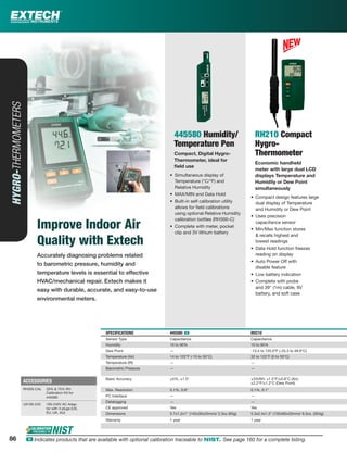 86 ං Indicates products that are available with optional calibration traceable to NIST. See page 160 for a complete listing.
Accurately diagnosing problems related
to barometric pressure, humidity and
temperature levels is essential to effective
HVAC/mechanical repair. Extech makes it
easy with durable, accurate, and easy-to-use
environmental meters.
HYGRO-THERMOMETERS
Improve Indoor Air
Quality with Extech
445580 Humidity/
Temperature Pen
Compact, Digital Hygro-
Thermometer, ideal for
ﬁeld use
• Simultaneous display of
Temperature (°C/°F) and
Relative Humidity
• MAX/MIN and Data Hold
• Built-in self calibration utility
allows for ﬁeld calibrations
using optional Relative Humidity
calibration bottles (RH300-C)
• Complete with meter, pocket
clip and 3V lithium battery
RH210 Compact
Hygro-
Thermometer
Economic handheld
meter with large dual LCD
displays Temperature and
Humidity or Dew Point
simultaneously
• Compact design features large
dual display of Temperature
and Humidity or Dew Point
• Uses precision
capacitance sensor
• Min/Max function stores
& recalls highest and
lowest readings
• Data Hold function freezes
reading on display
• Auto Power Off with
disable feature
• Low battery indication
• Complete with probe
and 39" (1m) cable, 9V
battery, and soft case
SPECIFICATIONS 445580 ං RH210
Sensor Type Capacitance Capacitance
Humidity 10 to 90% 10 to 95%
Dew Point — -13.5 to 120.0°F (-25.3 to 48.9°C)
Temperature (Air) 14 to 122°F (-10 to 50°C) 32 to 122°F (0 to 50°C)
Temperature (IR) — —
Barometric Pressure — —
Basic Accuracy ±5%, ±1.5° ±3%RH; ±1.5°F/±0.8°C (Air);
±2.2°F/±1.2°C (Dew Point)
Max. Resolution 0.1%, 0.8° 0.1%, 0.1°
PC Interface — —
Datalogging — —
CE approved Yes Yes
Dimensions 5.7x1.2x1" (145x30x25mm)/ 2.3oz (65g) 5.3x2.4x1.3" (135x60x33mm)/ 9.3oz. (264g)
Warranty 1 year 1 year
ACCESSORIES
RH300-CAL 33% & 75% RH
Calibration Kit for
445580
UA100-240 100-240V AC Adap-
tor with 4 plugs (US,
EU, UK, AU)
86
 