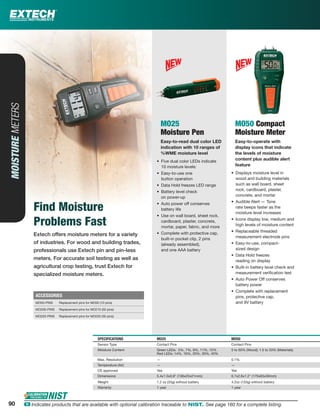 90 ං Indicates products that are available with optional calibration traceable to NIST. See page 160 for a complete listing.
Extech offers moisture meters for a variety
of industries. For wood and building trades,
professionals use Extech pin and pin-less
meters. For accurate soil testing as well as
agricultural crop testing, trust Extech for
specialized moisture meters.
MOISTUREMETERS
Find Moisture
Problems Fast
MO25
Moisture Pen
Easy-to-read dual color LED
indication with 10 ranges of
%WME moisture level
• Five dual color LEDs indicate
10 moisture levels:
• Easy-to-use one
button operation
• Data Hold freezes LED range
• Battery level check
on power-up
• Auto power off conserves
battery life
• Use on wall board, sheet rock,
cardboard, plaster, concrete,
mortar, paper, fabric, and more
• Complete with protective cap,
built-in pocket clip, 2 pins
(already assembled),
and one AAA battery
MO50 Compact
Moisture Meter
Easy-to-operate with
display icons that indicate
the levels of moisture
content plus audible alert
feature
• Displays moisture level in
wood and building materials
such as wall board, sheet
rock, cardboard, plaster,
concrete, and mortar
• Audible Alert — Tone
rate beeps faster as the
moisture level increases
• Icons display low, medium and
high levels of moisture content
• Replaceable threaded
measurement electrode pins
• Easy-to-use, compact-
sized design
• Data Hold freezes
reading on display
• Built-in battery level check and
measurement veriﬁcation test
• Auto Power Off conserves
battery power
• Complete with replacement
pins, protective cap,
and 9V battery
SPECIFICATIONS MO25 MO50
Sensor Type Contact Pins Contact Pins
Moisture Content Green LEDs: 5%, 7%, 9%, 11%, 12%
Red LEDs: 14%, 16%, 20%, 30%, 40%
5 to 50% (Wood); 1.5 to 33% (Materials)
Max. Resolution — 0.1%
Temperature (Air) — —
CE approved Yes Yes
Dimensions 5.4x1.0x0.8" (136x25x21mm); 6.7x2.6x1.2" (170x65x30mm)
Weight 1.2 oz (33g) without battery 4.2oz (120g) without battery
Warranty 1 year 1 year
ACCESSORIES
MO50-PINS Replacement pins for MO50 (10 pins)
MO200-PINS Replacement pins for MO210 (50 pins)
MO220-PINS Replacement pins for MO220 (50 pins)
90
 