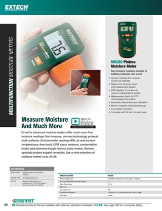 MO280 Pinless
Moisture Meter
Non-invasive moisture content of
building materials and wood
• Quickly indicates the moisture
content of materials
• Select from 10 wood types
and measurement ranges
• LCD displays % moisture of
wood or material being tested
• Measurement depth to 0.75"
19mm) below the surface
• Automatic internal test and calibration
• Electro-magnetic testing technology
• Low battery indication
• Complete with 9V batt ery and case
SPECIFICATIONS MO280
Pinless Moisture 0 to 99% (limited by wood type) - relative
Pin-type Moisture (remote probe) —
Max Resolution 0.1%
Memory —
CE approved Yes
Dimensions/Weight 7.6x0.8x1.8" (192x30x45mm)/ 3.8oz (108g)
Warranty 1 year
92 ං Indicates products that are available with optional calibration traceable to NIST. See page 160 for a complete listing.
MULTIFUNCTIONMOISTUREMETERS
Measure Moisture
And Much More
Extech’s advanced moisture meters offer much more than
moisture readings: Non-invasive, pin-less technology protects
work surfaces. Environmental readings (RH, air and surface
temperatures, dew point, GPP, vapor pressure, condensation
levels) add extensive insight without extra meters. Remote
specialty probes expand versatility. See a wide selection of
moisture meters on p. 90-95.
ACCESSORIES
MO50-PINS Replacement pins for MO55
(10 pins)
MO200-PINS 50 Replacement pins
MO-P1 Replacement Moisture pin
probe with 30" (76.2cm) cable &
RJ45 Connector (for MO265)
Watch the
www.extech.com/video
Video
92 ං Indicates products that are available with optional calibration traceable to NIST. See page 150 for a complete listing.
 