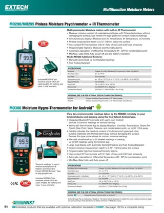 94 ං Indicates products that are available with optional calibration traceable to NIST. See page 160 for a complete listing.
Multifunction Moisture Meters
MO290/MO295 Pinless Moisture Psychrometer + IR Thermometer
Multi-parameter Moisture meters with built-in IR Thermometer
• Measure moisture content of materials/wood types with Pinless technology without
damaging the surface; Use remote Pin-type probe for contact moisture readings
• Simultaneously displays Moisture and Air Temperature, IR Temperature, or Humidity
• Pinless measurement depth to 0.75" (19mm) below the surface
• Non-contact IR Thermometer with 8:1 ﬁeld of view and 0.95 ﬁxed emissivity
• Programmable high/low Moisture and Humidity alarms
• Automatic calculation of differential Temperature (IR - DP) for condensation point
• Min/Max, Data Hold, Auto power off and low battery indication
Model MO295 Additional Features
• Manually store/recall up to 20 labeled readings
• Fast Analog Bargraph
SPECIFICATIONS
Moisture Pinless: 6 to 99.9 (Relative); Pin-type with Probe: 0 to 99.9%
Max Resolution 0.1, 0.1°F/°C
Humidity 0 to 100%RH
Temperature (Air) Air: -20 to 170°F (-29 to 77°C); IR: -4 to 392°F (-20 to 200°C)
Vapor Pressure 0 to 20.0kPA
Dew Point -22 to 199°F (-30 to 100°C)
Mixing ratio 0 to 999GPP (0 to 160g/kg)
Dimensions/Weight 6.5x2.8x1.5” (165x70x38)/ 7.4oz (210g)
ORDERING (SEE P. 95 FOR OPTIONAL SPECIALTY MOISTURE PROBES)
MO290 Pinless Moisture Psychrometer + IR Thermometer
MO295 Pinless Moisture Psychrometer + IR Thermometer with Memory
MO300 Moisture Hygro-Thermometer for Android™
View key environmental readings taken by the MO300 remotely on your
Android device and datalog using the free Extech Android app.
• Integrated Bluetooth®
connects with user's own Android
devices to transmit readings for remote viewing
• Works with free Android App to display Moisture, Humidity, Temperature, Grains Per
Pound, Dew Point, Vapor Pressure, and condensation point, up to 30’ (10m) away
• Quickly indicates the moisture content of multiple wood types and other
building materials with Pinless technology without damaging the surface;
Remote Pin-type probe allows for contact moisture readings
• Manually store/recall up to 20 labeled readings or datalog
up to 50K readings using the Android app
• Large dual display with automatic backlight feature and Fast Analog Bargraph
• Pinless moisture measurement depth to 0.75" (19mm) below the surface
• Programmable high/low Moisture/Humidity alarms
• Non-contact IR Thermometer with 8:1 ﬁeld of view and 0.95 ﬁxed emissivity
• Automatic calculation of differential Temperature (IR - DP) for condensation point
• Min/Max, Data Hold, and Auto power off
SPECIFICATIONS
Moisture (Non-Penetrating) Pinless: 0 to 99.9 (Relative); Pin-type with Probe: 0 to 99.9%
Max Resolution 0.1, 0.1°F/°C
Humidity 0 to 100%RH
Temperature (Air) / (InfraRed) Air: -20 to 170°F (-29 to 77°C)/ IR: -4 to 392°F (-20 to 200°C)
Vapor Pressure 0 to 20.0kPA
Dew Point -22 to 199°F (-30 to 100°C)
Mixing ratio 0 to 999GPP (0 to 160g/kg)
Dimensions/Weight 6.5x2.8x1.5" (165x70x38)/7.4oz (210g)
ORDERING (SEE P. 95 FOR OPTIONAL SPECIALTY MOISTURE PROBES)
MO300 ං Moisture Hygro-Thermometer for Android™
Transmit readings to user's
Android smartphones &
tablets. Download the
Extech MO300 ExView™
App
at play.google.com.
IncludesMO290-P pin
moisture probe (3ft/0.9m
cable length), 9V battery and
case; 1 year warranty
Includes MO290-P pin
moisture probe (3ft/0.9m
cable length), 9V battery and
case; 1 year warranty
Android & Google Play are trademarks of Google Inc. The Android robot is reproduced or modiﬁed from work created and shared by Google
and used according to terms described in the Creative Commons 3.0 Attribution License.
 