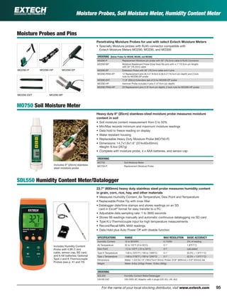 95For the name of your local stocking distributor, visit www.extech.com
Moisture Probes, Soil Moisture Meter, Humidity Content Meter
Moisture Probes and Pins
Penetrating Moisture Probes for use with select Extech Moisture Meters
• Specialty Moisture probes with RJ45 connector compatible with
Extech Moisture Meters MO290, MO295, and MO300
ORDERING (Below Probes for MO290, MO295, and MO300)
MO290-P Replacement Moisture pin probe with 30" (76.2cm) cable & RJ45 Connector
MO290-BP Moisture Baseboard Probe (Dual ﬁxed ﬂat pins with 4.1"/10.5cm pin length)
with 30" (76.2cm) cable
MO290-EP Extension Probe with 30" (76.2cm) cable and 4 pins
MO290-PINS-EP 12 Replacement pins (6) 3.5"/8.9cm & (6) 6.5"/16.5cm pin depth) and 2 lock
nuts for MO290-EP probe
MO290-EXT 11.8" (30cm) Extenders (set of 2) for MO290-EP probe
MO290-HP Hammer Probe includes 4 pins (1.6"/4cm pin depth)
MO290-PINS-HP 20 Replacement pins (1.6"/4cm pin depth), 2 lock nuts for MO290-HP probe
MO750 Soil Moisture Meter
Heavy duty 8" (20cm) stainless-steel moisture probe measures moisture
content in soil
• Soil moisture content measurement from 0 to 50%
• Min/Max records minimum and maximum moisture readings
• Data hold to freeze reading on display
• Water resistant housing
• Replaceable Heavy Duty Moisture Probe (MO750-P)
• Dimensions: 14.7x1.6x1.6" (374x40x40mm)
Weight: 9.4oz (267g)
• Complete with moisture probe, 4 x AAA batteries, and sensor cap
ORDERING
MO750 Soil Moisture Meter
MO750-P Replacement Moisture Probe
SDL550 Humidity Content Meter/Datalogger
23.7" (600mm) heavy duty stainless steel probe measures humidity content
in grain, corn, rice, hay, and other materials
• Measures Humidity Content, Air Temperature, Dew Point and Temperature
• Replaceable Probe Tip with inner ﬁlter
• Datalogger date/time stamps and stores readings on an SD
card in Excel®
format for easy transfer to a PC
• Adjustable data sampling rate: 1 to 3600 seconds
• Stores 99 readings manually and automatic continuous datalogging via SD card
• Type K/J Thermocouple input for high temperature measurements
• Record/Recall MIN, MAX readings
• Data Hold plus Auto Power Off with disable function
SPECIFICATIONS RANGE MAX RESOLUTION BASIC ACCURACY
Humidity Content 10 to 95%RH 0.1%RH 3% of reading
Air Temperature 32 to 122°F (0 to 50°C) 0.1° 1.8°F/1°C
Dew Point -13 to 120°F (-25 to 50°C) 0.1° calculated
Type K Temperature -148 to 2372°F (-100 to 1300°C) 0.1° (0.2% + 1.8°F/1°C)
Type J Temperature -148 to 2192°F (-100 to 1200°C) 0.1° (0.2% + 1.8°F/1°C)
Dimensions Meter: 7.2x2.9x1.9" (182x73x47.5mm); Probe: 23.8" (605mm) x 0.9" (22mm) dia
Weight Meter: 8.6oz (245g); Probe: 19.8oz (560g)
ORDERING
SDL550 Humidity Content Meter/Datalogger
UA100-240 100-240V AC Adaptor with 4 plugs (US, EU, UK, AU)
MO290-P MO290-HP MO290-EP
MO290-EXT MO290-BP
Includes Humdity Content
Probe with 4.9ft (1.5m)
cable, sensor cap, SD card,
and 6 AA batteries; Optional
Type J and K Thermocouple
Probes (see p. 41 and 70)
Includes 8" (20cm) stainless
steel moisture probe
 