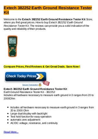 Extech 382252 Earth Ground Resistance Tester
Kit
Welcome to the Extech 382252 Earth Ground Resistance Tester Kit Store,
where you find great prices. How to buy Extech 382252 Earth Ground
Resistance Tester Kit. The reviews can provide you a solid indication of the
quality and reliability of their products.




Compare Prices, Find Reviews & Get Great Deals. Save Now !




Extech 382252 Earth Ground Resistance Tester Kit
Earth Ground Resistance Tester Kit - 382252
Includes all hardware necessary to measure earth ground in 3 ranges from 20 to
2000Ohm


     Includes all hardware necessary to measure earth ground in 3 ranges from
     20 to 2000 Ohm
     Large dual display with backlight
     Test hold function for easy operation
     automatic zero adjustment
     AC/DC voltage, resistance, and continuity


Read More...
 