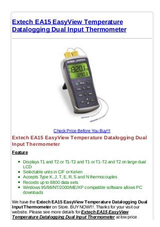 Extech EA15 EasyView Temperature
Datalogging Dual Input Thermometer
Check Price Before You Buy!!!
Extech EA15 EasyView Temperature Datalogging Dual
Input Thermometer
Feature
Displays T1 and T2 or T1-T2 and T1 or T1-T2 and T2 on large dual
LCD
Selectable units in C/F or Kelvin
Accepts Type K, J, T, E, R, S and N thermocouples
Records up to 8800 data sets
Windows 95/98/NT/2000/ME/XP compatible software allows PC
downloads
We have the Extech EA15 EasyView Temperature Datalogging Dual
Input Thermometer on Store. BUYNOW!!!. Thanks for your visit our
website. Please see more details for Extech EA15 EasyView
Temperature Datalogging Dual Input Thermometer at low price
 