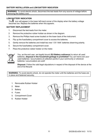EX330-EU-EN V4.5 11/1311
BATTERY INSTALLATION and LOW BATTERY INDICATION
WARNING: To avoid electric shock, disconnect the test leads from any source of voltage before
removing the battery cover.
LOW BATTERY INDICATION
The icon will appear in the lower left-hand corner of the display when the battery voltage
becomes low. Replace the batteries when this appears.
BATTERY REPLACEMENT
1. Disconnect the test leads from the meter.
2. Remove the protective rubber holster as shown in the diagram.
3. Remove the Phillips head screw located on the lower back of the instrument.
4. Flip up the fuse/battery compartment cover to access the batteries.
5. Gently remove the batteries and install two new 1.5V ‘AAA’ batteries observing polarity.
6. Secure the fuse/battery compartment cover.
7. Place the protective rubber holster on the meter.
You, as the end user, are legally bound (EU Battery ordinance) to return all used
batteries, disposal in the household garbage is prohibited! You can hand over your
used batteries / accumulators at collection points in your community or wherever
batteries / accumulators are sold!
Disposal: Follow the valid legal stipulations in respect of the disposal of the device at the
end of its lifecycle
WARNING: To avoid electric shock, do not operate the meter until the batteries and the fuses are
in place and fastened securely.
1. Removable Rubber Holster
2. Meter
3. Battery
4. Fuses
5. Compartment Cover
6. Rubber Holster
 