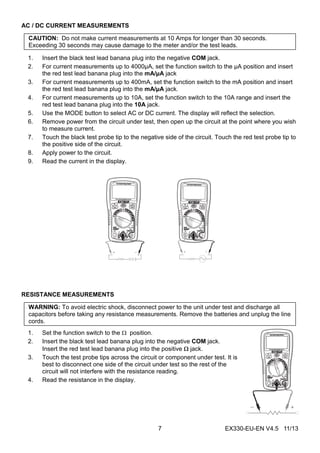 EX330-EU-EN V4.5 11/137
AC / DC CURRENT MEASUREMENTS
CAUTION: Do not make current measurements at 10 Amps for longer than 30 seconds.
Exceeding 30 seconds may cause damage to the meter and/or the test leads.
1. Insert the black test lead banana plug into the negative COM jack.
2. For current measurements up to 4000µA, set the function switch to the µA position and insert
the red test lead banana plug into the mA/µA jack
3. For current measurements up to 400mA, set the function switch to the mA position and insert
the red test lead banana plug into the mA/µA jack.
4. For current measurements up to 10A, set the function switch to the 10A range and insert the
red test lead banana plug into the 10A jack.
5. Use the MODE button to select AC or DC current. The display will reflect the selection.
6. Remove power from the circuit under test, then open up the circuit at the point where you wish
to measure current.
7. Touch the black test probe tip to the negative side of the circuit. Touch the red test probe tip to
the positive side of the circuit.
8. Apply power to the circuit.
9. Read the current in the display.
RESISTANCE MEASUREMENTS
WARNING: To avoid electric shock, disconnect power to the unit under test and discharge all
capacitors before taking any resistance measurements. Remove the batteries and unplug the line
cords.
1. Set the function switch to the  position.
2. Insert the black test lead banana plug into the negative COM jack.
Insert the red test lead banana plug into the positive  jack.
3. Touch the test probe tips across the circuit or component under test. It is
best to disconnect one side of the circuit under test so the rest of the
circuit will not interfere with the resistance reading.
4. Read the resistance in the display.
 