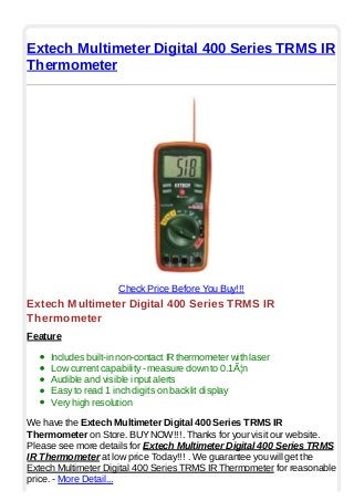 Extech Multimeter Digital 400 Series TRMS IR
Thermometer
Check Price Before You Buy!!!
Extech Multimeter Digital 400 Series TRMS IR
Thermometer
Feature
Includes built-in non-contact IR thermometer with laser
Low current capability - measure down to 0.1Ã¦n
Audible and visible input alerts
Easy to read 1 inch digits on backlit display
Very high resolution
We have the Extech Multimeter Digital 400 Series TRMS IR
Thermometer on Store. BUYNOW!!!. Thanks for your visit our website.
Please see more details for Extech Multimeter Digital 400 Series TRMS
IR Thermometer at low price Today!!! . We guarantee you will get the
Extech Multimeter Digital 400 Series TRMS IR Thermometer for reasonable
price. - More Detail...
 