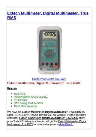 Extech Multimeter, Digital Multimaster, True
RMS
Check Price Before You Buy!!!
Extech Multimeter, Digital Multimaster, True RMS
Feature
True RMS
50000/500000 Backlit display
PC Interface
CAT Rating: CAT IV-600V
Three Year Warranty
We have the Extech Multimeter, Digital Multimaster, True RMS on
Store. BUYNOW!!!. Thanks for your visit our website. Please see more
details for Extech Multimeter, Digital Multimaster, True RMS at low
price Today!!! . We guarantee you will get the Extech Multimeter, Digital
Multimaster, True RMS for reasonable price. - More Detail...
 