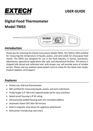        
USER GUIDE 
Digital Food Thermometer 
Model TM55 
 
 
Introduction 
Thank you for selecting the Extech Instruments Model TM55. The TM55 is NFS certified 
for measuring the temperature of liquids, pastes, and semi‐solids for all‐purpose food 
checks. The TM55 was designed for use in the food industry, in homes, businesses, 
laboratories, agricultural applications (for soil), and educational facilities. This device is 
shipped fully tested and calibrated and, with proper use, will provide years of reliable 
service. Please visit our website (www.extech.com) to check for the latest User Guide, 
Product Updates, and Support. 
 
Features 
 Pocket size, fold‐out thermometer 
 NSF certified for measuring liquids, pastes, and semi‐solid foods 
 Probe length 2.4” (60 mm); tapered probe tip for easy insertions 
 Splash‐proof housing is IP 65 rating 
 Ultrasonically welded housing with anti‐microbial additive 
 Automatic Power OFF after 60 minutes 
 Built‐in magnetic strip allows for appliance attachment 
 Dishwasher friendly (top rack only!) 
 
 