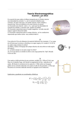 Teoría Electromagnética
Examen | jul 2013
1
Un coaxial tal como indica el dibujo transporta por el cilindro interior
una intensidad de corriente I y por el cascarón cilíndrico una
corriente de igual valor pero de sentido opuesto. Entre cilindro y
cascarón hay vacío así también en la zona exterior al coaxial.
(a) Encuentre una relación entre a, b y c para que las densidades de
corriente de cilindro y cascarón sean iguales en módulo
(b) Encuentre expresiones para el campo magnético en toda zona del
espacio según la dirección radial
(c) Encuentre expresiones para el campo eléctrico en los conductores
suponiendo que ambos tienen una conductividad σ.
2
Una esfera de 9,0cm de diámetro de material dieléctrico de constante 3,5 se carga
de tal forma que la misma se distribuye en capas según ρ=kr siendo k=0,14C/m.
(a) ¿Qué carga contiene la esfera?
(b) Halla y realiza el bosquejo del campo eléctrico de esta esfera en toda región
del espacio
(c) ¿Cuánta energía se uso para cargar la esfera?
(d) ¿Con que fuerza es atraída la esfera a una carga puntual de 18µC ubicada
9,0cm de ella?
3
Una espira se halla próxima de una corriente variable I(t)=100sen(314t)A que
fluye en el alambre largo. a) Calcule la magnitud de la fem inducida en la
espira. b) Siendo la resistencia de la espira de 1,20Ω, realiza un bosquejo
gráfico de la corriente inducida en la espira al cabo de dos períodos. c) Para que
frecuencia la corriente inducida máxima se equipara con la inductora.
Laplaciano y gradiente en coordenadas cilíndricas
∇
2
f =
1
ρ
∂
∂ρ(ρ
∂ f
∂ ρ )+
1
ρ
2
∂2
f
∂φ
2 +
∂2
f
∂ z
2
∇ f =(
∂ f
∂ρ ,
1
ρ
∂ f
∂ φ ,
∂ f
∂ z
)
 