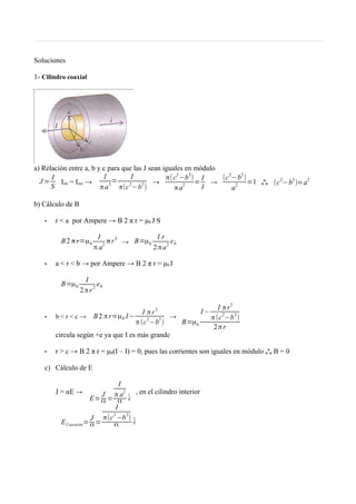 Soluciones
1- Cilindro coaxial
a) Relación entre a, b y c para que las J sean iguales en módulo
J =
I
S Iint = Iext →
I
πa2
=
I
π(c2
−b2
)
→
π(c
2
−b
2
)
πa2
=
I
I
→
(c2
−b2
)
a2
=1 o
o
o (c
2
−b
2
)=a
2
b) Cálculo de B
• r < a por Ampere → B 2 π r = μ0 J S
B 2 π r=μ0
I
π a
2
π r 2
→ B=μ0
I r
2πa
2
êθ
• a < r < b → por Ampere → B 2 π r = μ0 I
B=μ0
I
2πr
2
êθ
• b < r < c → B2 πr=μ0 I−
I πr2
π(c2
−b2
)
→
B=μ0
I −
I πr2
π(c
2
−b
2
)
2πr
circula según +e ya que I es más grande
• r > c → B 2 π r = μ0(I – I) = 0, pues las corrientes son iguales en módulo o
o
o B = 0
c) Cálculo de E
J = αE →
E=
J
α =
I
π a
2
α
̂i
, en el cilindro interior
 