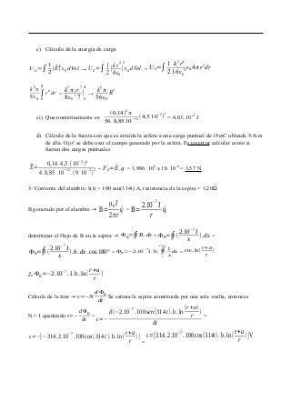 c) Cálculo de la energía de carga
U E=∫
1
2
∣⃗E∣
2
ε0 dVol → UE=∫ 1
2
∣
k r2
4ε0
∣
2
ε0 dVol = U E=∫ 1
2
k
2
r
4
16ε0
2
ε0 4 πr
2
dr
k
2
π
8ε0
∫
0
R
r
6
dr =
k2
π
8ε0
∣
r7
7
∣
0
R
→
k2
π
56ε0
R7
ci) Que numéricamente es:
(0,14)2
π
56.8,85.10−12
(4,5.10
−2
)
7
= 4,63. 10-2
J
d) Cálculo de la fuerza con que es atraída la esfera a una carga puntual de 18mC ubicada 9,0cm
de ella. Ojo! se debe usar el campo generado por la esfera. Es un error calcular como si
fueran dos cargas puntuales
⃗E=
0,14.4,5.(10
−2
)
4
4.8,85.10−12
.(9.10−2
)2 → FE=⃗E.q = 1,986. 105
x 18. 10-6
= 3,57 N
3- Corriente del alambre: I(t) = 100 sen(314t) A, resistencia de la espira = 1,20Ω
B generado por el alambre → B=
μ0 I
2πr
^ϕ = B=
2.10
−7
I
r
^ϕ
determinar el flujo de B en la espira → ΦB=∮B.ds = ΦB=∮(
2.10−7
I
x
).ds =
ΦB=∮(
2.10−7
I
x
).b.dx .cos 180º = ΦB=−2.10
−7
I. b. ∮
r
r +a
1
x
dx = cte. ln(
r+a
r
)
o
o
o ΦB=−2.10
−7
.I.b.ln(
r+a
r
)
Cálculo de la fem → ε=−N
d ΦB
dt
Se estima la espira constituida por una sola vuelta, entonces
N = 1 quedando ε=−
dΦB
dt
=
ε=−
d(−2.10−7
.100sen(314t).b.ln
(r+a)
r
)
dt
=
ε=−[−314.2.10
−7
.100cos(314 t). b.ln(
r+a
r
)]
=
ε=[314 .2.10−7
.100cos(314t).b.ln(
r+a
r
)]V
 