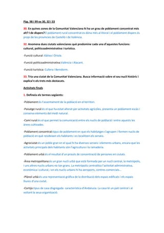 Pàg. 98 i 99 ex 30, 32 i 33

30. En quines zones de la Comunitat Valenciana hi ha un grau de poblament concentrat més
alt? I de dispers?El poblament rural concentrat es dóna més al litoral i el poblament dispers és
propi de les províncies de Castelló i de València.

32. Anomena dues ciutats valencianes què predomine cada una d’aquestes funcions:
cultural, politicoadministrativa i turística.

-Funció cultural: Xàtiva i Oriola.

-Funció politicoadministrativa:València i Alacant.

-Funció turística: Cullera i Benidorm.

33. Tria una ciutat de la Comunitat Valenciana. Busca informació sobre el seu nucli històric i
explica’n els trets més destacats.

Activitats finals

1. Defineix els termes següents:

-Poblament:és l’assentament de la població en el territori.

-Paisatge rural:és el que ha estat alterat per activitats agrícoles, presenta un poblament escàs i
conserva elements del medi natural.

-Camí rural:és el que permet la comunicació entre els nuclis de població i entre aquests les
àrees cultivades.

-Poblament concentrat:tipus de poblament en que els habitatges s’agrupen i formen nuclis de
població en què resideixen els habitants i es localitzen els serveis.

-Agrociutat:és un poble gran en el qual hi ha diversos serveis i elements urbans, encara que les
activitats principals dels habitants són l’agricultura i la ramaderia.

-Poblament urbà:és el resultat d’un procés de concentració de persones en ciutats.

-Àrea metropolitana:és un gran nucli urbà que està formada per un nucli central, la metròpolis,
i uns altres nuclis urbans no tan grans. La metròpolis centralitza l’activitat administrativa,
econòmica i cultural, i en els nuclis urbans hi ha aeroports, centres comercials...

-Plànol urbà:és una representació gràfica de la distribució dels espais edificats i els espais
lliures d’una ciutat.

-Cortijo:tipus de casa disgregada característica d’Andalusia. La casa té un pati central i al
voltant la seua organització.
 