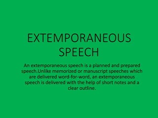 EXTEMPORANEOUS
SPEECH
An extemporaneous speech is a planned and prepared
speech.Unlike memorized or manuscript speeches which
are delivered word-for-word, an extemporaneous
speech is delivered with the help of short notes and a
clear outline.
 