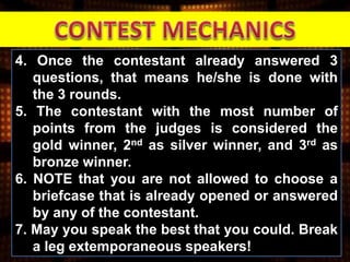 4. Once the contestant already answered 3
questions, that means he/she is done with
the 3 rounds.
5. The contestant with the most number of
points from the judges is considered the
gold winner, 2nd as silver winner, and 3rd as
bronze winner.
6. NOTE that you are not allowed to choose a
briefcase that is already opened or answered
by any of the contestant.
7. May you speak the best that you could. Break
a leg extemporaneous speakers!
 