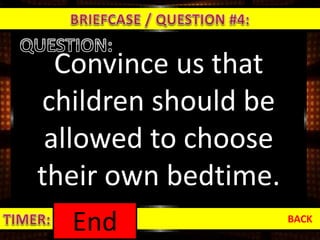 Convince us that
children should be
allowed to choose
their own bedtime.
BACK
1:000:590:580:570:560:550:540:530:520:510:500:490:480:470:460:450:440:430:420:410:400:390:380:370:360:350:340:330:320:310:300:290:280:270:260:250:240:230:220:210:200:190:180:170:160:150:140:130:120:110:100:090:080:070:060:050:040:030:020:01End
 