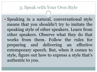 3. Speak with Your Own Style
 Speaking in a natural, conversational style
means that you shouldn’t try to imitate the
speaking style of other speakers. Learn from
other speakers. Observe what they do that
works from them. Follow the rules for
preparing and delivering an effective
extemporary speech. But, when it comes to
style, figure out how to express a style that’s
authentic to you.
 
